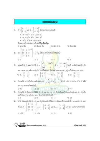แบบทดสอบ
         1 2             2 1
1. A = 3 4  และ B = -1 1 พิจารณาขอความตอไปนี้
                              
                              
       ก. (A + B)  2 = A2 + 2AB + B2
       ข. (A - B)2 = A2 - 2AB + B2
       ค. A2 - B2 = (A - B)(A + B)
   ขอใดสรุปเกี่ยวกับขอความขางตนไดถูกตองที่สุด
   1) ถูกทุกขอ             2) มีถูก 2 ขอ          3) มีถูก 1 ขอ            *4) ผิดทุกขอ
         0 x 0 -1 
         
                 
              
2. det 2 0 2 2   = x 1 1 แลว x มีคาเทากับขอใดตอไปนี้
            
                   -
         3 1 5 
         
         
             
               

     1) 1                     2) 2                       3) 3                 *4) 4
                                         
                                            x2       -2 2 
                                                                    -2 -4x 
                                                                     
3. นดเมตริกซ A และ B ดังนี้ A =                             ,B=   
                                                                     2 0  โดยที่ x เปนจํานวนจริง ถา
                                                                            
                                         2 2
                                         
                                                   x      
                                                           
                                                                           

    det (2A) = -76 แลว เมทริกซ C ในขอใดตอไปนี้ ที่ทําใหคาของ det (BC) อยูภายในชวง (-100, -50)
             1 -1                    -1 2                    2 1                   2 1 
   *1) C = 1 2 
                   
                             2) C =  1 1 
                                            
                                                       3) C = -1 4 
                                                                      
                                                                                4) C = 3 -1
                                                                                               
                                                                                         
                                             1 a          1 -3 
4. กําหนดให a, b เปนจํานวนจริง และ A = 1 b  , B = 2 3  ถา (A + B)2 - 2AB = A2 + B2 แลว
                                                                 
                                                                 
    det (A) เทากับขอใดตอไปนี้
    1) 0.5                   2) 1.5                    3) 3.5                   4) 4.5
5. กําหนดให A เปนเมทริกซที่มีมิติ 2 × 2 และ det (A) = 4 ถา I เปนเมทริกซเอกลักษณ และ A - 3I เปน
    เมทริกซเอกฐาน แลว det (A + 3I) เทากับขอใดตอไปนี้
    1) 0                     2) 6                      3) 13                  *4) 26
6. ให A เปนเมตริกซมิติ 3 × 3 และ Aij คือเมตริกซที่ไดจากการตัดแถวที่ i และหลักที่ j ของเมตริกซ A ออก
                  2 -5 -1
                                         -1 -2                 1 -1 
    ถา adj A = -28 10 -1  , A11 =  5 8  และ A32 = 3 -2  แลว det (A) มีคาเทากับขอใด
                                                                     
                  17 -5 -1                                           
                                
    1) -92                  *2) -15                    3) 15                    4) 92



                  โครงการแบรนดซัมเมอรแคมป 2010   ______________________________ คณิตศาสตร (89)
 