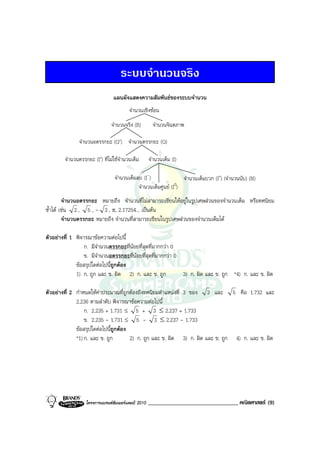 ระบบจํานวนจริง
                                แผนผังแสดงความสัมพันธของระบบจํานวน
                                        จํานวนเชิงซอน
                               จํานวนจริง (R)         จํานวนจินตภาพ

               จํานวนอตรรกยะ (Q′) จํานวนตรรกยะ (Q)

        จํานวนตรรกยะ (I′) ที่ไมใชจํานวนเต็ม       จํานวนเต็ม (I)

                                จํานวนเต็มลบ (I-)               จํานวนเต็มบวก (I+) (จํานวนนับ) (N)
                                           จํานวนเต็มศูนย (I0)
         จํานวนอตรรกยะ หมายถึง จํานวนที่ไมสามารถเขียนใหอยูในรูปเศษสวนของจํานวนเต็ม หรือทศนิยม
ซ้ําได เชน 2 , 5 , - 3 , π, 2.17254... เปนตน
         จํานวนตรรกยะ หมายถึง จํานวนที่สามารถเขียนในรูปเศษสวนของจํานวนเต็มได

ตัวอยางที่ 1 พิจารณาขอความตอไปนี้
                  ก. มีจํานวนตรรกยะที่นอยที่สุดที่มากกวา 0
                  ข. มีจํานวนอตรรกยะที่นอยที่สุดที่มากกวา 0
              ขอสรุปใดตอไปนี้ถูกตอง
              1) ก. ถูก และ ข. ผิด 2) ก. และ ข. ถูก           3) ก. ผิด และ ข. ถูก *4) ก. และ ข. ผิด

ตัวอยางที่ 2 กําหนดใหคาประมาณที่ถูกตองถึงทศนิยมตําแหนงที่ 3 ของ 3 และ 5 คือ 1.732 และ
              2.236 ตามลําดับ พิจารณาขอความตอไปนี้
                  ก. 2.235 + 1.731 ≤ 5 + 3 ≤ 2.237 + 1.733
                  ข. 2.235 - 1.731 ≤ 5 - 3 ≤ 2.237 - 1.733
              ขอสรุปใดตอไปนี้ถูกตอง
              *1) ก. และ ข. ถูก        2) ก. ถูก และ ข. ผิด 3) ก. ผิด และ ข. ถูก 4) ก. และ ข. ผิด




                  โครงการแบรนดซัมเมอรแคมป 2010   _______________________________ คณิตศาสตร (9)
 