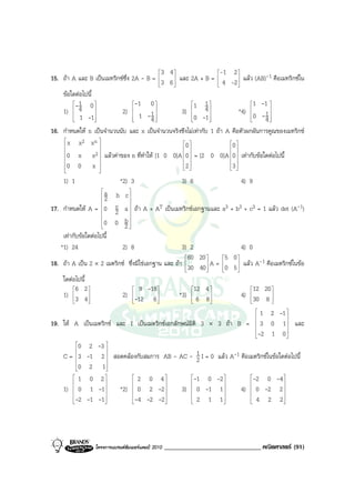 3 4              -1 2 
15. ถา A และ B เปนเมทริกซซึ่ง 2A - B = 3 6  และ 2A + B =  4 -2  แลว (AB)-1 คือเมทริกซใน
                                                                  
                                                                  
    ขอใดตอไปนี้
        - 1   0                -1   0            1   1              1 -1 
    1)  4 
                         2)    1 -1 
                                         
                                                  3)  4 
                                                                   *4)  1 
                                                                          0 - 
         1 -1
                               
                                      4           0 -1 
                                                                        
                                                                               4
                                                                                 

16. กําหนดให   n เปนจํานวนนับ และ x เปนจํานวนจริงซึงไมเทากับ 1 ถา A คือตัวผกผันการคูณของเมทริกซ
    x
    
          x2     xn 
                                                     0                0 
                                                                      
    0    x      x2  แลวคาของ n ที่ทําให [1 0 0]A 0  = [2 0 0]A 0  เทากับขอใดตอไปนี้
                                                                        
                   
    0   0       x                                   2                3 
                                                                        
                   
    1) 1                     *2) 3                       3) 6                4) 9
                        
                     a b c
                             
                     2       
17. กําหนดให A = 0 c a  ถา A + AT เปนเมทริกซเอกฐานและ a3 + b3 + c3 = 1 แลว det (A-1)
                        
                        2 
                             
                     0 0 b
                        
                        
                            2
                              
    เทากับขอใดตอไปนี้
   *1) 24                  2) 8                      3) 2                 4) 0
                                                       60 20     5 0 
18. ถา A เปน 2 × 2 เมตริกซ ซึ่งมิใชเอกฐาน และ ถา 30 40  A = 0 5  แลว A-1 คือเมตริกซในขอ
                                                                     
                                                                     
    ใดตอไปนี้
        6 2                     9 -18                12 4              12 20 
    1) 3 4 
              
                           2) -12 6 
                                           
                                                    *3)  6 8 
                                                               
                                                                          4) 30 8 
                                                                                    
                                                                              

                                                                        1 2 -1   
                                                                                    
                                                                                    
19. ให A เปนเมตริกซ และ I เปนเมตริกซเอกลักษณมติ 3 × 3 ถา B = 3 0 1 และ
                                                   ิ                              
                                                                                    
                                                                                    
                                                                       -2 1 0      
                                                                                   
          0 2 -3 
          
    C = 3 -1 2  สอดคลองกับสมการ AB - AC - 1 I = 0 แลว A-1 คือเมตริกซในขอใดตอไปนี้
                                                   2
          0 2 1
                  
         1  0 2           2   0 4             -1  0 -2       -2   0 -4 
                                                                          
    1)  0 1 -1
                  
                        *2)  0 2 -2 
                                       
                                               3)  0 -1 1 
                                                            
                                                                 4)  0 -2 2 
                                                                               
        -2 -1 -1          -4 -2 -2              2  1 1        4   2 2
                                                                          




                  โครงการแบรนดซัมเมอรแคมป 2010   ______________________________ คณิตศาสตร (91)
 