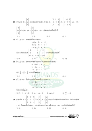 x                                        1 2 1       1 -1 0 
                                                                                
20. กําหนดให X = y  สอดคลองสมการ AX = C เมื่อ A = -2 0 1 , B = 2 0 -1  และ
                    
                                                                                
                                                                                               C=
                    
                    z
                                                               0 1 2
                                                                        
                                                                             1 4 0 
                                                                                    
     2                     a 
                            
    -2  ถา (2A + B)X =  b  แลว a + b + c มีคาเทากับขอใดตอไปนี้
                            
     3                     c 
                            
    1) 3                      2) 6                  *3) 9                  4) 12
21. ถา x, y และ z สอดคลองกับระบบสมการ
                              x + 2y - 2z = -2
                              2x + y + 2z = 5
                              x - 3y - 2z = 3
                           2          1      -3
    แลว ดีเทอรมิแนนต -2            2     -2 มีคาเทากับขอใดตอไปนี้
                         x + 2y 2x + y x - 3y
   *1) 60                     2) 75                  3) 90                 4) 105
22. ถา x, y และ z เปนจํานวนจริงซึ่งสอดคลองกับระบบสมการเชิงเสน
                              2x - 2y - z = 1
                               x - 3y + z = 7
                               -x + y - z = -5
    แลว 1 + 2 + 3 เทากับขอใดตอไปนี้
          x y z
   *1) 0                    2) 2                   3) 5                      4) 8
23. ถา x, y และ z เปนจํานวนจริงซึ่งสอดคลองระบบสมการ
                            2x - 2y - z = -5
                             x - 3y + z = -6
                             -x + y - z = 4
    ขอใดตอไปนี้ถูกตอง
   *1) x2 + y2 + z2 = 6 2) x + y + z = 2           3) xyz = 6                4) xy = -2
                                                                                 z
                    1 -1 0 
                    
                             
                                    1 
                                     
                                             x
                                              
24. กําหนดให B = 0 1 2  , C = 0  , X =  y  และ I เปนเมตริกซเอกลักษณ ถา A เปนเมตริกซมิติ
                    
                                          
                    3 0 1
                                   2      z 
                                          
    3 × 3 ซึ่งสอดคลองกับสมการ 2AB = I และ AX = C แลว คาของ x + y + z เทากับขอใดตอไปนี้
    1) 20                  2) 24                3) 26                  4) 30


คณิตศาสตร (92)______________________________          โครงการแบรนดซัมเมอรแคมป 2010
 