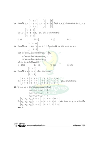 
                        
                          1    2 a  
                                            x
                                             
                                                       1 
                                                        
25. กําหนดให A =        2    3 b  , X =  y  , B = 1  โดยที่ a, b, c เปนจํานวนจริง ถา AX = B
                                                    
                        
                        -1     0 c         z        0 
                                                    
             1
              
                         2     3

    และ A ∼ 0          -1    -1  R2 - 2R1 แลว x มีคาเทากับเทาใด
                                
            -1          0     2
                                

    1) -1                       *2) - 23               3) 3 4                 4) 2
                    
                    
                     4 12 -3    
26. กําหนดให A = 7 -10 5  และ B, C, D เปนเมตริกซมิติ 3 × 3 ซึ่ง A ∼ B ∼ C ∼ D
                    
                                
                    1 0 0
                                
                                            4
    โดยที่ B ไดจาก A โดยการดําเนินการ R1 - 3 R2
           C ไดจาก B โดยการดําเนินการ 5R1
           D ไดจาก C โดยการดําเนินการ R23
    แลว det (D) เทากับขอใดตอไปนี้
    1) -3,750                2) -150           *3) 150                 4) 3,750
                     3 x 3 
                              
27. กําหนดให A = 2 0 9  เมื่อ x เปนจํานวนจริง
                              
                     1 1 2 
                              

        3 x 3               1 0 0   1 0 0                 9 5 -36
    ถา 2 0 9               0 1 0 ∼ 0 1 0                -5 -3 21    แลว x มีคาเทากับเทาใด
        1 1 2               0 0 1   0 0 1                -2 -1 8
28. ให x, y และ z เปนคําตอบของระบบสมการเชิงเสน
                    a11x + a12y + a13z = 2
                    a21x + a22y + a23z = 1
                    a31x + a32y + a33z = 0
        a
         11
               a12 a13 1 0 0  1 0 0 1 -1 1 
                                                
    ถา  a21 a22 a23 0 1 0  ∼ 0 1 0 0 -2 1  แลว คาของ x + y + z เทากับเทาใด
                                               
        a
         31   a32 a33 0 0 1  0 0 1 2 3 0 
                                                
    (ตอบ 6)




                  โครงการแบรนดซัมเมอรแคมป 2010   ______________________________ คณิตศาสตร (93)
 