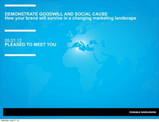 DEMONSTRATE GOODWILL AND SOCIAL CAUSE
    How your brand will survive in a changing marketing landscape




    05.01.12
    PLEASED TO MEET YOU




Saturday, July 21, 12
 