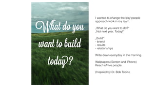 I wanted to change the way people
approach work in my team.
„What do you want to do?“
„Not next year. Today!“
„Build“:
- brand
- results
- relationships
Write down everyday in the morning.
Wallpapers (Screen and iPhone)
Reach of ﬁve people.
(Inspired by Dr. Bob Tobin)
 