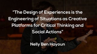 “The Design of Experiences is the
Engineering of Situations as Creative
Platforms for Critical Thinking and
Social Actions”
Nelly Ben Hayoun
 