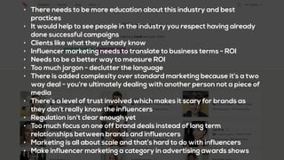 • There needs to be more education about this industry and best
practices
• It would help to see people in the industry you respect having already
done successful campaigns
• Clients like what they already know
• Influencer marketing needs to translate to business terms - ROI
• Needs to be a better way to measure ROI
• Too much jargon - declutter the language
• There is added complexity over standard marketing because it’s a two
way deal - you’re ultimately dealing with another person not a piece of
media
• There’s a level of trust involved which makes it scary for brands as
they don’t really know the influencers
• Regulation isn’t clear enough yet
• Too much focus on one off brand deals instead of long term
relationships between brands and influencers
• Marketing is all about scale and that’s hard to do with influencers
• Make influencer marketing a category in advertising awards shows
 