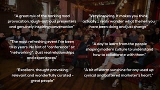 “A bit of warm sunshine for any used up
cynical and battered marketer's heart.”
“Excellent, thought provoking,
relevant and wonderfully curated -
great people”
“A great mix of the barking mad
provocation, laugh-out loud presenters
and genuinely inspiring conversation”
“The most refreshing event I've been
to in years. No hint of "conference" or
"networking". Just real relationships
and experiences”
“Very Inspiring. It makes you think,
actually… realy wander what the hell you
have been doing and just change”
“A day to learn from the people
shaping modern culture to understand
how to collaborate with them”
 