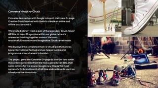 Converse - Hack-a-Chuck
Converse teamed up with Google to launch their new G+ page.
Creative Social worked with them to create an online and
offline buzz around it.
We created a brief - hack a pair of the legendary Chuck Taylor
All Star hi-tops. 21 agencies within our global network
answered, hacking together some of the most
resourceful,innovative and imaginative Chucks ever made.
We displayed the completed Hack-a-chuck’s at the Cannes
Lions international festival and we helped curate and
programme a launch event in London.
The project grew the Converse G+ page to over 1m fans while
the content generated from the hacks gained over 500,000
social actions for the brand. Google view this as the most
successful G+ brand launch of all time and continue to use it as
a best practice case study.
 