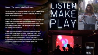 Sonos - The Listen Make Play Project
Sonos brought its Studio to New York City for a week-long
residency at Neuehouse to explore the intersection of
music, art and technology.
As part of this residency Creative Social brought together
five of the most talented creative agencies in NYC to
collaborate with Sonos engineers and interpret the music
of Brooklyn based band The Skins by hacking Sonos
hardware and software.
The project culminated in the teams presenting their
prototype projects during a live showcase event to an
audience including The Skins, the Sonos global team,
influential press and bloggers. Each of the agency’s
creative journeys were documented and shared through
the Sonos Studio hub, social and selected press.
 