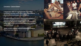 Converse - Culture Safari
In September 2015 we organised a day and a half of
workshops, activities and business visits in Stockholm for
40 of the Converse European marketing team.
Activities including a Converse Hack a Chuck workshop, a
ride down the Norrstrom and visits to Teenage
Engineering, Dice Games and Absolut’s Creative Space as
well as their brand house (our first collaboration between
super members)
Totally curated, implemented and facilitated by Creative
Social in just over a month.
 