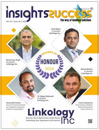 www.insightssuccess.in
Vol. 01 | Issue 10 | 2024
Linkology
Inc
Discover the In-Built Genius within You by
Unleashing Your Superpower of Creativity
Dr Bippin Makoond
Co-founder
Linkology Inc.
Harsimran Singh
Co-founder
Linkology Inc.
Sunil Rajan
Co-founder
Linkology Inc.
Bikash Mathur
Co-founder
Linkology Inc.
Honourable Hustlers
How the Prominent Brands
are Leading the Charge for
Authen c Sustainability?
Future Empowerees
The Evolu on of Modern
Brands Rewri ng the
Rules of Business
 