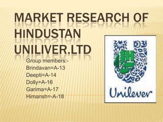 Market research of Hindustan uniliver.LTD Group members:- Brindavan=A-13  Deepti=A-14 Dolly=A-16 Garima=A-17 Himansh=-A-18 