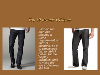 Top 10 Brands Of Jeans

     Fashion for
     men has
     become a
     major
     requirement in
     current
     scenario, be it
     to simply look
     fashionable in
     public, for the
     display
     business, until
     to make the
     eyes of women
     like him.
 