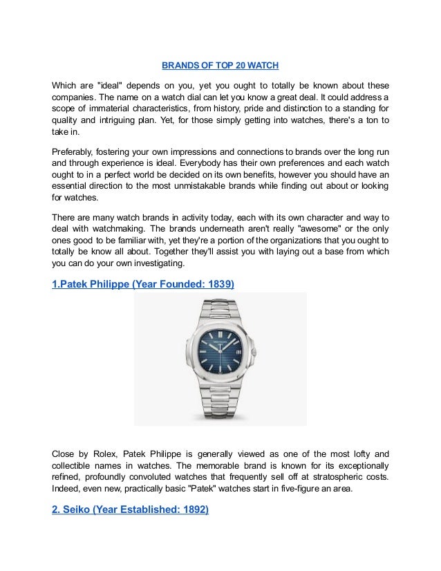 BRANDS OF TOP 20 WATCH
Which are "ideal" depends on you, yet you ought to totally be known about these
companies. The name on a watch dial can let you know a great deal. It could address a
scope of immaterial characteristics, from history, pride and distinction to a standing for
quality and intriguing plan. Yet, for those simply getting into watches, there's a ton to
take in.
Preferably, fostering your own impressions and connections to brands over the long run
and through experience is ideal. Everybody has their own preferences and each watch
ought to in a perfect world be decided on its own benefits, however you should have an
essential direction to the most unmistakable brands while finding out about or looking
for watches.
There are many watch brands in activity today, each with its own character and way to
deal with watchmaking. The brands underneath aren't really "awesome" or the only
ones good to be familiar with, yet they're a portion of the organizations that you ought to
totally be know all about. Together they'll assist you with laying out a base from which
you can do your own investigating.
1.Patek Philippe (Year Founded: 1839)
Close by Rolex, Patek Philippe is generally viewed as one of the most lofty and
collectible names in watches. The memorable brand is known for its exceptionally
refined, profoundly convoluted watches that frequently sell off at stratospheric costs.
Indeed, even new, practically basic "Patek" watches start in five-figure an area.
2. Seiko (Year Established: 1892)
 