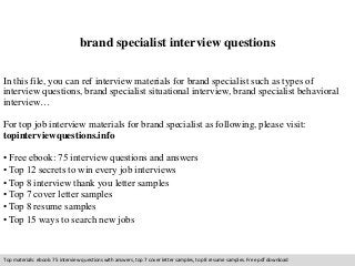 brand specialist interview questions 
In this file, you can ref interview materials for brand specialist such as types of 
interview questions, brand specialist situational interview, brand specialist behavioral 
interview… 
For top job interview materials for brand specialist as following, please visit: 
topinterviewquestions.info 
• Free ebook: 75 interview questions and answers 
• Top 12 secrets to win every job interviews 
• Top 8 interview thank you letter samples 
• Top 7 cover letter samples 
• Top 8 resume samples 
• Top 15 ways to search new jobs 
Top materials: ebook: 75 interview questions with answers, top 7 cover letter samples, top 8 resume samples. Free pdf download 
 