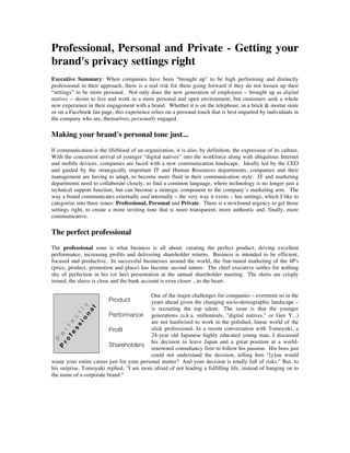 Professional, Personal and Private - Getting your
brand's privacy settings right
Executive Summary: When companies have been “brought up” to be high performing and distinctly
professional in their approach, there is a real risk for them going forward if they do not loosen up their
“settings” to be more personal. Not only does the new generation of employees – brought up as digital
natives -- desire to live and work in a more personal and open environment, but customers seek a whole
new experience in their engagement with a brand. Whether it is on the telephone, in a brick & mortar store
or on a Facebook fan page, this experience relies on a personal touch that is best imparted by individuals in
the company who are, themselves, personally engaged.

Making your brand's personal tone just...
If communication is the lifeblood of an organization, it is also, by definition, the expression of its culture.
With the concurrent arrival of younger “digital natives” into the workforce along with ubiquitous Internet
and mobile devices, companies are faced with a new communication landscape. Ideally led by the CEO
and guided by the strategically important IT and Human Resources departments, companies and their
management are having to adapt, to become more fluid in their communication style. IT and marketing
departments need to collaborate closely, to find a common language, where technology is no longer just a
technical support function, but can become a strategic component to the company’s marketing arm. The
way a brand communicates externally and internally – the very way it exists – has settings, which I like to
categorize into three zones: Professional, Personal and Private. There is a newfound urgency to get those
settings right, to create a more inviting tone that is more transparent, more authentic and, finally, more
communicative.

The perfect professional
The professional zone is what business is all about: creating the perfect product, driving excellent
performance, increasing profits and delivering shareholder returns. Business is intended to be efficient,
focused and productive. In successful businesses around the world, the fine-tuned marketing of the 4P's
(price, product, promotion and place) has become second nature. The chief executive settles for nothing
shy of perfection in his (or her) presentation at the annual shareholder meeting. The shirts are crisply
ironed, the shave is close and the bank account is even closer ...to the heart.

                                           One of the major challenges for companies – evermore so in the
                                           years ahead given the changing socio-demographic landscape –
                                           is recruiting the top talent. The issue is that the younger
                                           generations (a.k.a. millennials, "digital natives," or Gen Y...)
                                           are not hardwired to work in the polished, linear world of the
                                           slick professional. In a recent conversation with Tomoyuki, a
                                           24-year old Japanese highly educated young man, I discussed
                                           his decision to leave Japan and a great position at a world-
                                           renowned consultancy firm to follow his passion. His boss just
                                           could not understand the decision, telling him "[y]ou would
waste your entire career just for your personal matter? And your decision is totally full of risks.” But, to
his surprise, Tomoyuki replied, "I am more afraid of not leading a fulfilling life, instead of hanging on to
the name of a corporate brand."
 