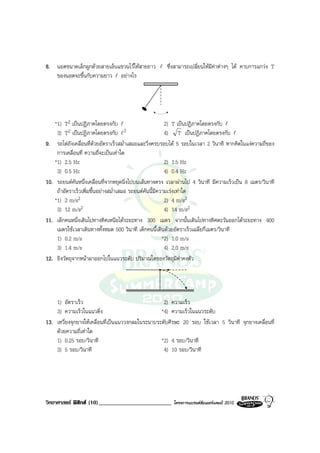 8. นอตขนาดเล็กผูกดวยสายเอ็นแขวนไวใหสายยาว l ซึ่งสามารถเปลี่ยนใหมีคาตางๆ ได คาบการแกวง T
   ของนอตจะขึ้นกับความยาว l อยางไร




   *1) T2 เปนปฏิภาคโดยตรงกับ l                          2) T เปนปฏิภาคโดยตรงกับ l
    3) T  2 เปนปฏิภาคโดยตรงกับ l 2                      4) T เปนปฏิภาคโดยตรงกับ l
9. รถไตถังเคลื่อนที่ดวยอัตราเร็วสม่ําเสมอและวิ่งครบรอบได 5 รอบในเวลา 2 วินาที หากคิดในแงความถี่ของ
    การเคลื่อนที่ ความถี่จะเปนเทาใด
   *1) 2.5 Hz                                            2) 1.5 Hz
    3) 0.5 Hz                                            4) 0.4 Hz
10. รถยนตคันหนึ่งเคลื่อนที่จากหยุดนิ่งไปบนเสนทางตรง เวลาผานไป 4 วินาที มีความเร็วเปน 8 เมตร/วินาที
    ถาอัตราเร็วเพิ่มขึ้นอยางสม่ําเสมอ รถยนตคันนี้มีความเรงเทาใด
   *1) 2 m/s2                                            2) 4 m/s2
    3) 12 m/s2                                           4) 14 m/s2
11. เด็กคนหนึ่งเดินไปทางทิศเหนือไดระยะทาง 300 เมตร จากนั้นเดินไปทางทิศตะวันออกไดระยะทาง 400
    เมตรใชเวลาเดินทางทั้งหมด 500 วินาที เด็กคนนี้เดินดวยอัตราเร็วเฉลี่ยกี่เมตร/วินาที
    1) 0.2 m/s                                          *2) 1.0 m/s
    3) 1.4 m/s                                           4) 2.0 m/s
12. ยิงวัตถุจากหนาผาออกไปในแนวระดับ ปริมาณใดของวัตถุมีคาคงตัว




    1) อัตราเร็ว                                    2) ความเร็ว
    3) ความเร็วในแนวดิ่ง                           *4) ความเร็วในแนวระดับ
13. เหวี่ยงจุกยางใหเคลื่อนที่เปนแนววงกลมในระนาบระดับศีรษะ 20 รอบ ใชเวลา 5 วินาที จุกยางเคลื่อนที่
    ดวยความถี่เทาใด
    1) 0.25 รอบ/วินาที                             *2) 4 รอบ/วินาที
    3) 5 รอบ/วินาที                                 4) 10 รอบ/วินาที




วิทยาศาสตร ฟสิกส (10)_________________________        โครงการแบรนดซัมเมอรแคมป 2010
 