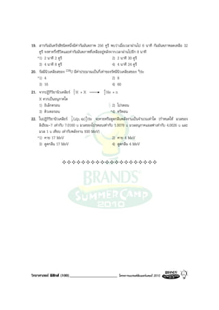 19. สารกัมมันตรังสีชนิดหนึ่งมีคากัมมันตภาพ 256 คูรี พบวาเมื่อเวลาผานไป 6 นาที กัมมันตภาพลดเหลือ 32
    คูรี จงหาครึ่งชีวิตและคากัมมันตภาพที่เหลืออยูหลังจากเวลาผานไปอีก 8 นาที
   *1) 2 นาที 2 คูรี                                    2) 2 นาที 30 คูรี
    3) 4 นาที 8 คูรี                                    4) 4 นาที 24 คูรี
20. รัสมีนิวเคลียสของ 238U มีคาประมาณเปนกี่เทาของรัศมีนิวเคลียสของ 4He
   *1) 4                                                2) 8
    3) 16                                               4) 60
21. จากปฏิกิริยานิวเคลียร 2 H + X
                             1
                                                   4 He + n
                                                   2
    X ควรเปนอนุภาคใด
    1) อิเล็กตรอน                                       2) โปรตอน
    3) ดิวเทอรอน                                       *4) ทริทอน
22. ในปฏิกิริยานิวเคลียร 7 Li(p, α ) 4 He จะคายหรือดูดกลืนพลังงานเปนจํานวนเทาใด (กําหนดให มวลของ
                           3          2
    ลิเธียม-7 เทากับ 7.0160 u มวลของโปรตอนเทากับ 1.0078 u มวลอนุภาคแอลฟาเทากับ 4.0026 u และ
    มวล 1 u เทียบ เทากับพลังงาน 930 MeV)
   *1) คาย 17 MeV                                       2) คาย 4 MeV
    3) ดูดกลืน 17 MeV                                   4) ดูดกลืน 4 MeV




วิทยาศาสตร ฟสิกส (100)________________________       โครงการแบรนดซัมเมอรแคมป 2010
 