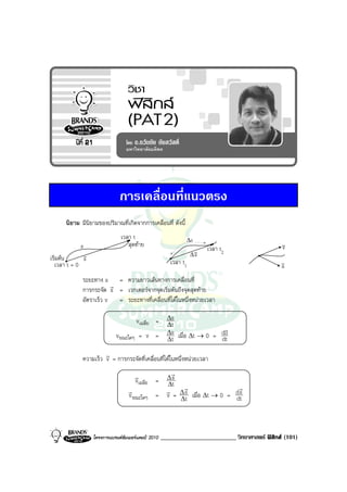 การเคลื่อนที่แนวตรง
      นิยาม มีนิยามของปริมาณที่เกิดจากการเคลื่อนที่ ดังนี้
                              เวลา t                         ∆s
            s                    สุดทาย                                                       v
                                                                                               v
                                                                 v   เวลา t2
             v                                                  ∆s
เริ่มตน     s                                        เวลา t1                                  v
  เวลา t = 0                                                                                   a
             ระยะทาง s = ความยาวเสนทางการเคลื่อนที่
                        r
             การกระจัด s = เวกเตอรจากจุดเริ่มตนถึงจุดสุดทาย
             อัตราเร็ว v = ระยะทางที่เคลื่อนที่ไดในหนึ่งหนวยเวลา

                                  vเฉลี่ย = ∆s
                                            ∆t
                           vขณะใดๆ = v = ∆s เมื่อ ∆t → 0 = dS
                                            ∆t             dt
                      r
             ความเร็ว v = การกระจัดที่เคลื่อนที่ไดในหนึ่งหนวยเวลา

                                    r          r
                                    vเฉลี่ย = ∆ s
                                              ∆t
                                 r            r ∆r                  r
                                                  s เมื่อ ∆t → 0 = d s
                                 v ขณะใดๆ = v = ∆t                 dt



                 โครงการแบรนดซัมเมอรแคมป 2010   ________________________ วิทยาศาสตร ฟสิกส (101)
 