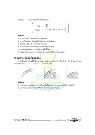 r
     ความเร็ว a = ความเร็วที่เปลี่ยนไปหนึ่งหนวยเวลา
                                           r          r
                                           aเฉลี่ย = ∆ v
                                                     ∆t
                                        r            r ∆r                 r
                                        a ขณะใดๆ = a = ∆v เมื่อ ∆t → 0 = d v
                                                         t               dt

     ขอสังเกต
     1. ความเร็วเฉลี่ย มีทิศเดียวกับการกระจัดเสมอ
     2. ความเร็วขณะใดๆ มีทิศสัมผัสกับเสนทางการเคลื่อนที่เสมอ
     3. ที่ขณะใดๆ อัตราเร็ว = ขนาดของเความเร็ว
                                                            r
     4. ความเรงเฉลี่ย มีทิศเดียวกับความเร็วที่เปลี่ยนไป ( ∆ v )
     5. ถาเคลื่อนที่แนวโคง ความเรงมีทิศเขาสูดานในโคง
     6. วัตถุอาจเกิดความเรงจากการเปลี่ยนขนาด และ/หรือทิศทางของความเร็ว

กราฟการเคลื่อนที่แนวตรง
                                                                          r r       r
     การเคลื่อนที่แนวตรงจะใชเครื่องหมายบวก และลบ แสดงทิศทางตรงขามกันของ s , v และ a และ
               r      r             r
สามารถใชกราฟ s - t, v - t และ a - t หาคาตางๆ ดังนี้
          v                    v                 v                                          v
                                                                                            a
          s                     v                v                 v
                           ัน =
                           ช                                      =a
                    ม คม                                   มชัน
              ควา                                    ควา
                                                            พื้นที่ = v
                                                                      s                              พื้นที่ = ∆v
                                                                                                                v
                                    t                                     t                                         t
     ขอสังเกต
     1. เครื่องหมายบวกและลบของความชันและพื้นที่แสดงทิศทางของเวกเตอรที่มีทิศตรงขามกัน
     2. เราสามารถเปลี่ยนกราฟโดยอาศัยการเปลี่ยนแปลงของความชัน




วิทยาศาสตร ฟสิกส (102)________________________                  โครงการแบรนดซัมเมอรแคมป 2010
 