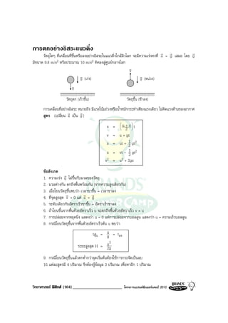 การตกอยางอิสระแนวดิ่ง
                                                                                      r r            r
      วัตถุใดๆ ที่เคลื่อนที่ขึ้นหรือลงอยางอิสระในแนวดิ่งใกลผิวโลก จะมีความเรงคงที่ a = g เสมอ โดย g
มีขนาด 9.8 m/s2 หรือประมาณ 10 m/s2 ทิศลงสูศูนยกลางโลก
                                                                  v
                                                                  v
                                   v (เรง)
                                   g                                    v (หนวง)
                                                                         g
                            v
                            v
                     วัตถุตก (เร็วขึ้น)                       วัตถุขึ้น (ชาลง)
      การเคลื่อนที่อยางอิสระ หมายถึง มีแรงโนมถวงหรือน้ําหนักกระทําเพียงแรงเดียว ไมคิดแรงตานของอากาศ
                       r       r
      สูตร (เปลี่ยน a เปน g )
                                               s =      
                                                        u + vt
                                                          2  
                                               v =     u + gt
                                               s =     ut + 1 gt2
                                                             2
                                               s =     vt - 1 gt2
                                                             2
                                              v2 =     u2 + 2gs

      ขอสังเกต
                     r
      1. ความเรง g ไมขึ้นกับมวลของวัตถุ
      2. มวลตางกัน ตกถึงพื้นพรอมกัน (จากความสูงเดียวกัน)
      3. เมื่อโยนวัตถุขึ้นพบวา เวลาขาขึ้น = เวลาขาลง
                      r           r r
      4. ที่จุดสูงสุด v = 0 แต a = g
      5. ระดับเดียวกันอัตราเร็วขาขึ้น = อัตราเร็วขาลง
      6. ถาโยนขึ้นจากพื้นดวยอัตราเร็ว u จะตกถึงพื้นดวยอัตราเร็ว v = u
      7. การปลอยจากหยุดนิ่ง แสดงวา u = 0 แตการปลอยจากบอลลูน แสดงวา u = ความเร็วบอลลูน
      8. กรณีโยนวัตถุขึ้นจากพื้นดวยอัตราเร็วตน u พบวา
                                        tขึ้น = u = tลง
                                                g
                                                  2
                              ระยะสูงสุด H = u  2g
      9. กรณีโยนวัตถุขึ้นแลวตกต่ํากวาจุดเริ่มตนตองใชการกระจัดเปนลบ
      10. แตละสูตรมี 4 ปริมาณ จึงตองรูขอมูล 3 ปริมาณ เพื่อหาอีก 1 ปริมาณ



วิทยาศาสตร ฟสิกส (104)________________________           โครงการแบรนดซัมเมอรแคมป 2010
 