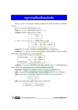 กฎการเคลื่อนที่ของนิวตัน
      มวล (m) หมายถึง ปริมาณที่แสดงการตอตานการเปลี่ยนสภาพการเคลื่อนที่ (เปลี่ยนความเร็วหรือเกิด
ความเรง)
             r
      แรง ( F ) หมายถึง ปริมาณที่ทําใหวัตถุเกิดความเรง
                 r                                       r    r
      น้ําหนัก ( W ) หมายถึง แรงที่โลกดึงดูดวัตถุ โดยที่ W = m g
      แรงโนมถวง หมายถึง แรงดึงดูดระหวางมวล โดยที่
                                             Gm1m 2
                                     F =
                                                 r2
                                          v                   r
      G = 6.67 × 10-11 N.m2/kg2 แรง F ทําใหเกิดความเรง g โดยที่

                                        g = GM = GM เมื่อ r = R (ที่ผิวโลก)
                                            r2   R2
                    r
      แรงแนวฉาก ( N ) หมายถึง แรงกดกันระหวางผิวสัมผัสซึ่งมีทิศตั้งฉากกับผิวสัมผัสเสมอ
                     r
      แรงเสียดทาน ( f ) หมายถึง แรงตานการเคลื่อนที่ของวัตถุ เกิดที่ผิวสัมผัสมีทิศตรงขามกับการเคลื่อนที่
หรือความพยายามที่จะเคลื่อนที่ของวัตถุ แบงเปนสองชนิด คือ
              แรงเสียดทานสถิต          fs ≤ µsN (ไมไถล)
                                  fs.max = µsN (เริ่มไถล)
              แรงเสียดทานจลน         fk = µkN (ไถล)
                      r                                                               r
       แรงตึงเชือก ( T ) หมายถึง แรงที่เกิดขึ้นในเสนเชือกที่มีความตึง ที่ปลายเชือก T จะดึงวัตถุที่ผูกไวเสมอ
เชือกเบาเสนเดียวกันความตึงเทากันตลอดเสน ถาเชือกมีมวลตองคิดเปนมวลกอนหนึ่ง
       กฎของนิวตัน เปนกฎที่แสดงความสัมพันธระหวางแรง มวล และสภาพการเคลื่อนที่ของวัตถุ
       กฎขอ 1 เมื่อแรงลัพธที่กระทําตอวัตถุเปนศูนย วัตถุจะหยุดนิ่งหรือมีความเร็วคงที่ (ความเรงเปนศูนย)
       กฎขอ 2 เมื่อมีแรงลัพธกระทําไมเปนศูนย วัตถุจะเกิดความเรงในทิศทางเดียวกับแรงลัพธ โดยที่
                                      r          r
                                    ΣF = ma

       กฎขอ 3 ทุกแรงกิริยาตองมีแรงปฏิกิริยาที่มีขนาดเทากัน แตทิศตรงขาม
                          r                  r
                          FAB (action) = - FBA (reaction)




                   โครงการแบรนดซัมเมอรแคมป 2010   ________________________ วิทยาศาสตร ฟสิกส (105)
 