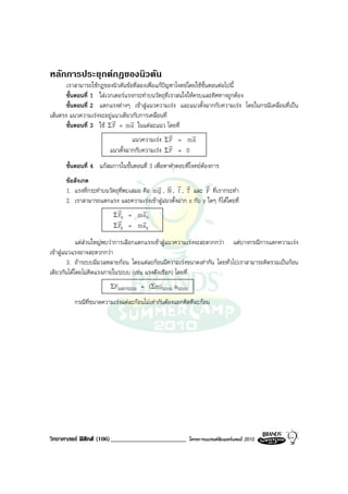 หลักการประยุกตกฎของนิวตัน
       เราสามารถใชกฎของนิวตันขอที่สองเพื่อแกปญหาโจทยโดยใชขั้นตอนตอไปนี้
       ขั้นตอนที่ 1 ใสเวกเตอรแรงกระทําบนวัตถุที่เราสนใจใหครบและทิศทางถูกตอง
       ขั้นตอนที่ 2 แตกแรงตางๆ เขาสูแนวความเรง และแนวตั้งฉากกับความเรง โดยในกรณีเคลื่อนที่เปน
เสนตรง แนวความเรงจะอยูแนวเดียวกับการเคลื่อนที่
                          r       r
       ขั้นตอนที่ 3 ใช Σ F = m a ในแตละแนว โดยที่
                                                  r        r
                                  แนวความเรง Σ F = m a
                                                  r
                         แนวตั้งฉากกับความเรง Σ F = 0
      ขั้นตอนที่ 4 แกสมการในขั้นตอนที่ 3 เพื่อหาคําตอบที่โจทยตองการ
      ขอสังเกต
                                           r r r r            r
      1. แรงที่กระทําบนวัตถุที่พบเสมอ คือ m g , N , f , T และ F ที่เรากระทํา
      2. เราสามารถแตกแรง และความเรงเขาสูแนวตั้งฉาก x กับ y ใดๆ ก็ไดโดยที่
                           r          r
                         Σ Fx = m a x
                           r          r
                         Σ Fy = m ay

            แตสวนใหญพบวาการเลือกแตกแรงเขาสูแนวความเรงจะสะดวกกวา แตบางกรณีการแตกความเรง
เขาสูแนวแรงอาจสะดวกกวา
         3. ถาระบบมีมวลหลายกอน โดยแตละกอนมีความเรงขนาดเทากัน โดยทั่วไปเราสามารถคิดรวมเปนกอน
เดียวกันไดโดยไมคิดแรงภายในระบบ (เชน แรงดึงเชือก) โดยที่
                        ΣFนอกระบบ    = (Σm)ระบบ aระบบ
         กรณีที่ขนาดความเรงแตละกอนไมเทากันตองแยกคิดทีละกอน




วิทยาศาสตร ฟสิกส (106)________________________        โครงการแบรนดซัมเมอรแคมป 2010
 