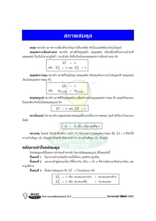 สภาพสมดุล
       สมดุล หมายถึง สภาพการเคลื่อนที่ของวัตถุภายใตแรงลัพธ หรือโมเมนตลัพธบนวัตถุเปนศูนย
       สมดุลตอการเลื่อนตําแหนง หมายถึง สภาพที่วัตถุหยุดนิ่ง (สมดุลสถิต) หรือเคลื่อนที่ดวยความเร็วคงที่
(สมดุลจลน) ซึ่งเปนไปตามกฎขอที่ 1 ของนิวตัน ดังนั้นเงื่อนไขของสมดุลตอการเลื่อนตําแหนง คือ
                                         r
                                       ΣF = 0
                                   r                  r
                         หรือ Σ Fx = 0 และ Σ Fy = 0
        สมดุลตอการหมุน หมายถึง สภาพที่วัตถุไมหมุน (สมดุลสถิต) หรือหมุนดวยความเร็วเชิงมุมคงที่ (สมดุลจลน)
เงื่อนไขสมดุลตอการหมุน คือ
                                     r
                                   ΣM = 0
                        หรือ Mตามเข็ม = Mทวนเข็ม
      สมดุลสมบูรณ หมายถึง สภาพที่วัตถุสมดุลตอการเลื่อนตําแหนงและสมดุลตอการหมุน คือ สมดุลทั้งสองแถบ
ในขณะเดียวกันเงื่อนไขสมดุลสมบูรณ คือ
                                 v               r
                               Σ F = 0 และ ΣM = 0

          ขนาดโมเมนต (M) หมายถึง ผลคูณของขนาดของแรงกับระยะตั้งฉากจากจุดหมุน (จุดอางอิงใดๆ) ถึงแนวแรง
นั่นคือ
                                            M = Fr เมื่อ r เปนระยะตั้งฉาก
                                                        r                                      r
       หมายเหตุ โมเมนต เรียกอีกชื่อหนึ่งวา ทอรก ( τ ) จึงอาจกลาววาสมดุลตอการหมุน เมื่อ Σ τ = 0 ซึ่งทําให
                  r                                                         r
ความเร็วเชิงมุม ( ω ) เปนศูนย หรือคงที่ หรืออาจกลาววา ความเร็วเชิงมุม ( α ) เปนศูนย

หลักการทําโจทยสมดุล
       โจทยสมดุลจะมีขั้นตอนการทําคอนขางตายตัว โดยกรณีสมดุลสมบูรณ มีขั้นตอนดังนี้
       ขั้นตอนที่ 1 ใสแรงกระทําบนวัตถุที่เราสนใจใหครบ และทิศทางถูกตอง
       ขั้นตอนที่ 2 แตกแรงเขาสูสองแนวใดๆ ที่ตั้งฉากกัน (เรียก x กับ y) ซึ่งควรเลือกแนวที่แตกแรงนอย และ
หามุมไดงาย
                                              r
       ขั้นตอนที่ 3 ตั้งสมการสมดุลแรง คือ Σ F = 0 ในแตละแนว คือ
                                 r
                               Σ Fx = 0 หรือ ขนาดแรงทางขวา = ขนาดแรงทางซาย
                                 r
                               Σ Fy = 0 หรือ ขนาดแรงขึ้น             = ขนาดแรงลง


                    โครงการแบรนดซัมเมอรแคมป 2010   ________________________ วิทยาศาสตร ฟสิกส (107)
 