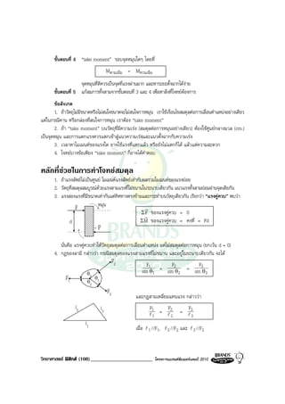 ขั้นตอนที่ 4 “take moment” รอบจุดหมุนใดๆ โดยที่
                                    Mตามเข็ม = Mทวนเข็ม
                    จุดหมุนที่ดีควรเปนจุดที่แรงผานมาก และหาระยะตั้งฉากไดงาย
       ขั้นตอนที่ 5 แกสมการทั้งสามจากขั้นตอนที่ 3 และ 4 เพื่อหาสิ่งที่โจทยตองการ
       ขอสังเกต
       1. ถาวัตถุไมมีขนาดหรือไมสนใจขนาดจะไมสนใจการหมุน เราใชเงื่อนไขสมดุลตอการเลื่อนตําแหนงอยางเดียว
แตในกรณีคาน หรือกลองที่สนใจการหมุน เราตอง “take moment”
       2. ถา “take moment” บนวัตถุที่มีความเรง (สมดุลตอการหมุนอยางเดียว) ตองใชศูนยกลางมวล (cm.)
เปนจุดหมุน และการแตกแรงควรแตกเขาสูแนวความเรงและแนวตั้งฉากกับความเรง
       3. เวลาหาโมเมนตของแรงใด อาจใชแรงที่แตกแลว หรือยังไมแตกก็ได แลวแตความสะดวก
       4. โจทยบางขอเพียง “take moment” ก็อาจไดคําตอบ

หลักที่ชวยในการทําโจทยสมดุล
       1. ถาแรงลัพธไมเปนศูนย โมเมนตแรงลัพธเทากับผลรวมโมเมนตของแรงยอย
       2. วัตถุที่สมดุลสมบูรณดวยแรงสามแรงที่ไมขนานในระนาบเดียวกัน แนวแรงทั้งสามยอมผานจุดเดียกัน
       3. แรงสองแรงที่มีขนาดเทากันแตทิศทางตรงขามและกระทําบนวัตถุเดียวกัน เรียกวา “แรงคูควบ” พบวา
                   v           หมุน
                   F                                      r
                                                        Σ F ของแรงคูควบ = 0
                                                         r
               d                                       ΣM ของแรงคูควบ = คงที่ = Fd
                               v
                             -F

          นั่นคือ แรงคูควบทําใหวัตถุสมดุลตอการเลื่อนตําแหนง แตไมสมดุลตอการหมุน (ยกเวน d = 0)
       4. กฎของลามี กลาววา กรณีสมดุลของแรงสามแรงที่ไมขนาน และอยูในระนาบเดียวกัน จะได
                                       v
                                       F2
                                                         F1            F            F
                                                       sin θ1   = sin 2θ = sin 3θ
              v          θ3                                               2            3
              F1             θ1
                         θ2
                                    v
                                    F3
                                                   และกฎสามเหลี่ยมแทนแรง กลาววา
                  l2           l3                        F1       F           F
                                                         l1     = l2        = l3
                                                                    2          3
                       l1
                                                  เมื่อ l 1 //F1, l 2 //F2 และ l 3 //F2



วิทยาศาสตร ฟสิกส (108)________________________             โครงการแบรนดซัมเมอรแคมป 2010
 