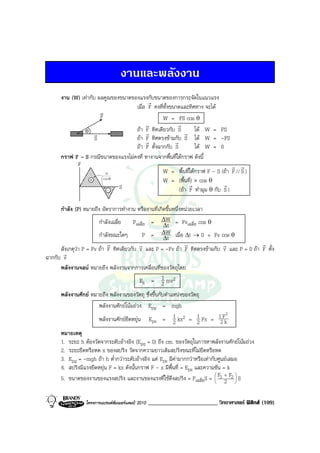 งานและพลังงาน
      งาน (W) เทากับ ผลคูณของขนาดของแรงกับขนาดของการกระจัดในแนวแรง
                                          r
                                    เมื่อ F คงที่ทั้งขนาดและทิศทาง จะได
                       v
                       F                        W = FS cos θ
                                         r              r
                θ v                 ถา r ทิศเดียวกับ S r ได W = FS
                                         F
                     S              ถา r ทิศตรงขามกับ S ได W = -FS
                                         F             r
                                    ถา F ตั้งฉากกับ S          ได W = 0
      กราฟ F - S กรณีขนาดของแรงไมคงที่ หางานจากพื้นที่ใตกราฟ ดังนี้
            F                                                                    r r
                         W                      W = พื้นที่ใตกราฟ F - S (ถา F // S )
                  + COS θ                       W = (พื้นที่) × cos θ
                              S                               r              r
                          -                              (ถา F ทํามุม θ กับ S )

      กําลัง (P) หมายถึง อัตราการทํางาน หรืองานที่เกิดขึ้นหนึ่งหนวยเวลา
                        กําลังเฉลี่ย    Pเฉลี่ย = ∆W = Fvเฉลี่ย cos θ
                                                      ∆t
                        กําลังขณะใดๆ         P = ∆t  ∆W เมื่อ ∆t → 0 = Fv cos θ
                            r               r                    r               r           r
      สังเกตุวา P = Fv ถา F ทิศเดียวกับ v และ P = -Fv ถา F ทิศตรงขามกับ v และ P = 0 ถา F ตั้ง
       r
ฉากกับ v
      พลังงานจลน หมายถึง พลังงานจากการเคลื่อนที่ของวัตถุโดย
                                            Ek = 1 mv2
                                                     2
      พลังงานศักย หมายถึง พลังงานของวัตถุ ซึ่งขึ้นกับตําแหนงของวัตถุ
                        พลังงานศักยโนมถวง Epg = mgh
                        พลังงานศักยยืดหยุน Eps = 1 kx2 = 1 Fx = 12Fk
                                                                                  2
                                                          2           2
      หมายเหตุ
      1. ระยะ h ตองวัดจากระดับอางอิง (Epg = 0) ถึง cm. ของวัตถุในการหาพลังงานศักยโนมถวง
      2. ระยะยืดหรือหด x ของสปริง วัดจากความยาวเดิมสปริงขณะที่ไมยืดหรือหด
      3. Epg = -mgh ถา h ต่ํากวาระดับอางอิง แต Eps มีคามากกวาหรือเทากับศูนยเสมอ
      4. สปริงมีแรงยืดหยุน F = kx ดังนั้นกราฟ F - x มีพื้นที่ = Eps และความชัน = k
      5. ขนาดของงานของแรงสปริง และงานของแรงที่ใชดึงสปริง = Fเฉลี่ยS =  F1 + F2  S
                                                                             
                                                                                2   



                 โครงการแบรนดซัมเมอรแคมป 2010   ________________________ วิทยาศาสตร ฟสิกส (109)
 