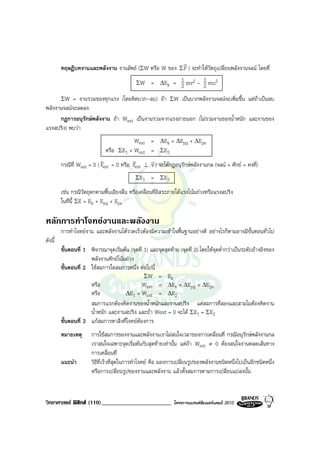 r
         ทฤษฎีบทงานและพลังงาน งานลัพธ (ΣW หรือ W ของ Σ F ) จะทําใหวัตถุเปลี่ยนพลังงานจลน โดยที่
                                             ΣW     = ∆Ek = 1 mv2 - 1 mu2
                                                            2       2
         ΣW= งานรวมของทุกแรง (โดยคิดบวก-ลบ) ถา ΣW เปนบวกพลังงานจลนจะเพิ่มขึ้น แตถาเปนลบ
พลังงานจลนจะลดลง
      กฎการอนุรักษพลังงาน ถา Wext เปนงานรวมจากแรงภายนอก (ไมรวมงานของน้ําหนัก และงานของ
แรงสปริง) พบวา
                                           Wext     = ∆Ek + ∆Epg + ∆Eps
                              หรือ ΣE1 + Wext       = Σ E2
                            v             v         r
         กรณีที่ Wext = 0 ( Fext = 0 หรือ Fext ⊥    v ) จะไดกฎอนุรักษพลังงานกล (จลน + ศักย = คงที่)
                                             Σ E1   = Σ E2
         เชน กรณีวัตถุตกตามพื้นเอียงลื่น หรือเคลื่อนที่อิสระภายใตแรงโนมถวงหรือแรงสปริง
         ในที่นี้ ΣE = Ek + Epg + Eps

หลักการทําโจทยงานและพลังงาน
         การทําโจทยงาน และพลังงานไดรวดเร็วตองมีความเขาใจพื้นฐานอยางดี อยางไรก็ตามอาจมีขั้นตอนทั่วไป
ดังนี้
         ขั้นตอนที่ 1 พิจารณาจุดเริ่มตน (จุดที่ 1) และจุดสุดทาย (จุดที่ 2) โดยใหจุดต่ํากวาเปนระดับอางอิงของ
                      พลังงานศักยโนมถวง
         ขั้นตอนที่ 2 ใชสมการใดสมการหนึ่ง ตอไปนี้
                                                 Σ W = Ek
                      หรือ                      Wext = ∆Ek + ∆Epg + ∆Eps
                      หรือ            ∆E1 + Wext = ∆E2
                      สมการแรกตองคิดงานของน้ําหนักและงานสปริง แตสมการที่สองและสามไมตองคิดงาน
                      น้ําหนัก และงานสปริง และถา Wext = 0 จะได ΣE1 = ΣE2
         ขั้นตอนที่ 3 แกสมการหาสิ่งที่โจทยตองการ
         หมายเหตุ      การใชสมการของงานและพลังงานเราไมสนใจเวลาของการเคลื่อนที่ กรณีอนุรักษพลังงานกล
                       เราสนใจเฉพาะจุดเริ่มตนกับสุดทายเทานั้น แตถา Wext ≠ 0 ตองสนใจงานตลดเสนทาง
                       การเคลื่อนที่
         แนะนํา        วิธีที่เร็วที่สุดในการทําโจทย คือ มองการเปลี่ยนรูปของพลังงานชนิดหนึ่งไปเปนอีกชนิดหนึ่ง
                       หรือการเปลี่ยนรูปของงานและพลังงาน แลวตั้งสมการตามการเปลี่ยนแปลงนั้น


วิทยาศาสตร ฟสิกส (110)________________________               โครงการแบรนดซัมเมอรแคมป 2010
 