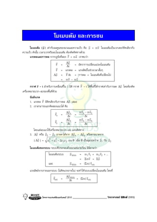 โมเมนตัม และการชน
                    r                                        r           r
        โมเมนตัม ( p ) เทากับผลคูณของมวลและความเร็ว คือ p = m v โมเมนตัมเปนเวกเตอรทิศเดียวกับ
ความเร็ว ดังนั้น เวลาบวกหรือลบโมเมนตัม ตองคิดทิศทางดวย
                                          r        r
        แรงดลและการดล จากกฎขอที่สอง F = m a เราพบวา
                                r          r
                                         ∆p
                                F = ∆t = อัตราการเปลี่ยนแปลงโมเมนตัม
                                r
                                F = แรงดล = แรงลัพธในชวงเวลาสั้นๆ
                               r         r
                              ∆ p = F ∆t = การดล = โมเมนตัมที่เปลี่ยนไป
                                           r        r
                                   = mv - mu
                                                      r                                    r
        กราฟ F - t สําหรับการเคลื่อนที่ใน 1 มิติ กราฟ F - t ใหพื้นที่ใตกราฟเทากับการลด ∆ p โดยตองคิด
เครื่องหมายบวก-ลบของพื้นที่ดวย
      ขอสังเกต
                r                     r
      1. แรงดล F มีทิศเดียวกับการดล ∆ p เสมอ
      2. เราสามารถแยกคิดสองแนวได คือ
                                      r       r       r
                           r        ∆px      m vx - m uy
                           Fx = ∆t =
                                      r       r ∆t r
                           r        ∆p       m vy - m uy
                           Fy = ∆ty =            ∆t
         โดยแตละแนวใชเครื่องหมายบวก-ลบ แทนทิศทาง
           r      r r                       r        r
      3. ∆ p หรือ p2 - p1 อาจหาไดจาก ∆ p x - ∆ p y หรือหาขนาดจาก
            r                                                        r      r
         | ∆ p | = p 1 + p 2 - 2p 1 p 2 cos θ เมื่อ θ เปนมุมระหวาง p1 กับ p2
                     2
                             2

      โมเมนตัมของระบบ ระบบที่ประกอบดวยมวลหลายกอน มีนิยามวา
                                      r             r           r
                    โมเมนตัมระบบ      p ระบบ = m 1 v1 + m 2 v2 + ...
                                                     r        r
                                             = Σm v = Σ p
                                      r                r
                    และ               p ระบบ = (Σm) vcm
      แรงลัพธจากภายนอกระบบ (ไมคิดแรงภายใน) จะทําใหระบบเปลี่ยนโมเมนตัม โดยที่
                         r            r
                                     ∆ p ระบบ          r
                         Fext =         ∆t
                                              = (Σm) acm



                  โครงการแบรนดซัมเมอรแคมป 2010   ________________________ วิทยาศาสตร ฟสิกส (111)
 