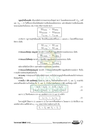 r
     กฎอนุรักษโมเมนตัม เมื่อแรงลัพธจากภายนอกระบบเปนศูนย พบวา โมเมนตัมของระบบคงที่ ( vcm คงที่
    r
และ acm = 0) ในที่นี้แรงภายในจะไมมีผลตอการเปลี่ยนโมเมนตัมของระบบ แตอาจมีผลตอการเปลี่ยนโมเมนตัม
ของมวลแตละกอนในระบบ เชน การชน หรือการระเบิด พบวา
                                         r               r
                                       Σ pกอนชน = Σ p หลังชน
                                      r                  r
                                    Σ pกอนระเบิด = Σ p หลังระเบิด
                                        r              r
                                        v cm กอน = v cm หลัง
      เราเรียกวา กฎการอนุรักษโมเมนตัม ซึ่งจะไดโมเมนตัมคงที่ทั้งแกน x และแกน y โดยคงที่ทั้งขนาดและ
ทิศทาง นั่นคือ
                                         r                r
                                       Σ p x กอน = Σ p x หลัง
                                         r                r
                                        Σ p y กอน = Σ p y หลัง
      การชนแบบยืดหยุน (สมบูรณ) หมายถึง การชนที่ไมมีการสูญเสียพลังงานจลนของระบบ นั่นคือ
                                   ΣEk กอนชน = ΣEk หลังชน
      การชนแบบไมยืดหยุน หมายถึง การชนที่มีการสูญเสียพลังงานจลนของระบบ นั่นคือ
                                   ΣEk กอนชน > ΣEk หลังชน
        พลังงานที่เสียไปหาไดจาก ผลตางพลังงานจลนกอนชน และหลังชน
        การชนแบบไมยืดหยุนสมบูรณ หมายถึง การชนแบบไมยืดหยุนที่มีการสูญเสียพลังงานจลนมาก ซึ่งเปน
การชนที่ภายหลังชนวัตถุติดไปดวยกัน
        หมายเหตุ การชนทุกแบบถาไมมีแรงลัพธภายนอก จะเปนไปตามกฎอนุรักษโมเมนตัมเสมอไมวาจะชนแบบ
ยืดหยุนหรือไม
                                                                              r       r
        การชนใน 1 มิติ และยืดหยุน ถามวล m1 และ m2 วิ่งเขาชนกันดวยความเร็ว u1 และ u2 ตามลําดับ
                                     r        r
และมวลทั้งสองมีความเร็วหลังชน คือ v1 และ v2 ถาเปนการชนกันตรงๆ (1 มิติ) และยืดหยุน จะได
                                       r        r           r       r
                                   m 1 u1 + m 2 u2 = m 1 v1 + m 2 v2                         ...(1)
                               1mu + mu = 1mv + mv
                                      2 1        2              2 1       2
                                                                                             ...(2)
                               2 1 1 2 2 2               2 1 1 2 2 1
      สมการ (1) ใชเครื่องหมาย บวก-ลบ แทนทิศทาง จาก (1) และ (2) จะไดวา
                                       u1 + v1 = u2 + v2                                       ...(3)
      ในทางปฏิบัติ ใชสมการ (1) และสมการ (3) ในการหาคาที่โจทยตองการ โดยสมการ (3) ตองใชบวก-ลบ
แทนทิศทางดวย ผลที่ไดกรณี m1 = m2 จะพบวาเกิดการสลับความเร็ว คือ
                                   r      r         r        r
                                   v1 = u2 และ v2 = u1




วิทยาศาสตร ฟสิกส (112)________________________       โครงการแบรนดซัมเมอรแคมป 2010
 