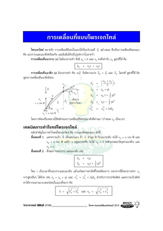 การเคลื่อนที่แบบโพรเจกไทล
                                                                r
      โพรเจกไทล หมายถึง การเคลื่อนที่อิสระในแนวโคงในบริเวณที่ g สม่ําเสมอ ซึ่งเปนการเคลื่อนที่สองแนว
คือ แนวราบและแนวดิ่งพรอมกัน และมีเสนโคงเปนรูปพาราโบลาคว่ํา
      การเคลื่อนที่แนวราบ (x) ไมมีแรงกระทํา จึงมี ax = 0 และ vx คงที่เทากับ ux สูตรที่ใช คือ
                                               Sx = vxt = uxt
                                                r                r r          r
      การเคลื่อนที่แนวดิ่ง (y) มีแรงกระทํา คือ m g จึงมีความเรง a y = g และ v y ไมคงที่ สูตรที่ใช คือ
สูตรการเคลื่อนที่แนวดิ่งอิสระ
                                                                       u +v 
                                   vy       v              Sy =  y 2 y  t
                                                                     
                                                                           
                      v                              v
                      g                                             vy = uy + gt
                                                 vx = ux
                              v
                              u                                     Sy = uy t + 1 gt2
                                                                                 2
             uy                                     เสนทาง
          = u sin θ
                                  v
                                  S
                                            Sy
                                                 รูปพาราโบลา        Sy = vyt - 1 gt2
                                                                               2
                  วัตถุ
                          θ
                              S                                    v 2 = u 2 + 2aSy
                                                                     y     y
                 ux = u cos θ x
      โดยการคิดเครื่องหมายใชหลักของการเคลื่อนที่อิสระแนวดิ่งที่ผานมา (กําหนด uy เปนบวก)

เทคนิคการทําโจทยโพรเจกไทล
      หลักสําคัญในการทําโจทยโพรเจกไทล คือ การแยกคิดสองแนว ดังนี้
                                 r                 r
      ขั้นตอนที่ 1 แตกความเร็ว u เปนสองแนว ถา u ทํามุม θ กับแนวระดับ จะได ux = u cos θ และ
                   uy = u sin θ แตถา u อยูแนวระดับ จะได uy = 0 (คลายปลอยวัตถุตกแนวดิ่ง) และ
                   ux = u
      ขั้นตอนที่ 2 ตั้งสมการแนวราบ และแนวดิ่ง เชน
                                                           Sx = vxt
                                                           Sy = uyt + 1 gt2
                                                                      2
       โดย t เปนเวลาทั้งแนวราบและแนวดิ่ง แลวแกสมการหาสิ่งที่โจทยตองการ นอกจากนี้ยังสามารถหา vy
จากสูตรอื่นๆ ไดดวย เชน vy = uy + gt และ v 2 = u 2 + 2gSy สําหรับการกระจัดลัพธ และความเร็วลัพธ
                                             y     y
หาไดจากผลรวมเวกเตอรยอยในแนวตั้งฉาก คือ

                                      S =        S 2 + S 2 และ vy =
                                                   x     y                  v2 + v2
                                                                             x    y


วิทยาศาสตร ฟสิกส (114)________________________                 โครงการแบรนดซัมเมอรแคมป 2010
 