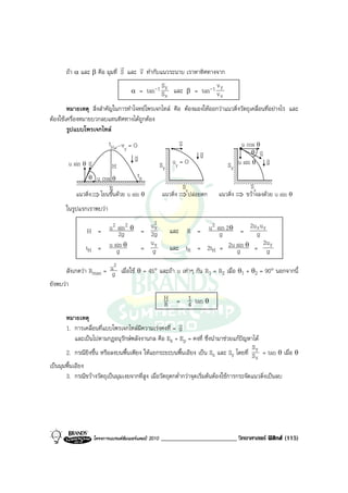 r     r
      ถา α และ β คือ มุมที่ S และ v ทํากับแนวระนาบ เราหาทิศทางจาก
                                                 S                 v
                                     α   = tan-1 S y และ β = tan-1 v y
                                                   x                 x
        หมายเหตุ สิ่งสําคัญในการทําโจทยโพรเจกไทล คือ ตองมองใหออกวาแนวดิ่งวัตถุเคลื่อนที่อยางไร และ
ตองใชเครื่องหมายบวกลบแทนทิศทางไดถูกตอง
        รูปแบบโพรเจกไทล
                          tH v = O                    v
                                                      u
                               y
                                                                              u cos θ
                                    v                        v
                                                             g                      θ v  u
                 v                  g              uy = O                                  v
         u sin θ u         H                 S        Y
                                                                        S u sin θ g
                                                                               Y
                θ   u cos θ              tR
                         R                                    Sx                     Sx
           แนวดิ่ง ⇒ โยนขึ้นดวย u sin θ              แนวดิ่ง ⇒ ปลอยตก   แนวดิ่ง ⇒ ขวางลงดวย u sin θ
      ในรูปแรกเราพบวา
                                    2
                H = u 2 sin 2 θ = u y                                 2
                                                           และ R = u sin 2 θ =
                                                                                  2u x u y
                         2g       2g                                    g            g
                                  u                                                      2u
               tH = u sin θ
                        g       = gy                       และ tR = 2tH = 2u sin θ = gy
                                                                             g
                          2
       สังเกตวา Rmax = ug เมื่อใช θ = 45° และถา u เทาๆ กัน R1 = R2 เมื่อ θ1 + θ2 = 90° นอกจากนี้
ยังพบวา
                                                       H
                                                       R     = 1 tan θ
                                                               4
       หมายเหตุ
                                                           r
       1. การเคลื่อนที่แบบโพรเจกไทลมีความเรงคงที่ = g
            และเปนไปตามกฎอนุรักษพลังงานกล คือ Ek + Ep = คงที่ ซึ่งนํามาชวยแกปญหาได
                                                                                           S
       2. กรณียิงขึ้น หรือลงบนพื้นเพียง ใหแยกระยะบนพื้นเอียง เปน Sx และ Sy โดยที่ S y = tan θ เมื่อ θ
                                                                                             x
เปนมุมพื้นเอียง
       3. กรณีขวางวัตถุเปนมุมเงยจากที่สูง เมื่อวัตถุตกต่ํากวาจุดเริ่มตนตองใชการกระจัดแนวดิ่งเปนลบ




                    โครงการแบรนดซัมเมอรแคมป 2010   ________________________ วิทยาศาสตร ฟสิกส (115)
 