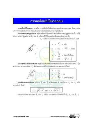 การเคลื่อนที่เปนวงกลม
       การเคลื่อนที่เปนวงกลม หมายถึง การเคลื่อนที่เปนเสนโคงรอบจุดศูนยกลางของวงกลม โดยความเรง
เกิดจากการเปลี่ยนทิศทางของความเร็ว โดยอาจมีการเปลี่ยนขนาดของความเร็วดวย
                                                                                                   r
       แรงและความเรงสูศูนยกลาง วัตถุจะเคลื่อนที่เปนวงกลมได จําเปนตองมีแรงเขาสูศูนยกลาง ( Fc ) ทําให
                               r        r
เกิดความเรงเขาสูศูนยกลาง ( ac ) โดย Fc เปนแรงที่ทําใหความเร็วเปลี่ยนเฉพาะทิศทางเทานั้น
                                            r
                                             ac จึงเปนความเรงที่เกิดจากการเปลี่ยนทิศทางของความเร็ว โดยที่

                               v                               ac =       v2     = ω2r
                                v                                          r
                                                                             2
                          v Fc
                              v                                Fc = mac = mv = mω2r
                                                                           r
                          ac r
                                                                v = ωr
                                    c
                                                               ω = ∆θ = อัตราเร็วเชิงมุม
                                                                     ∆t
                                                               ω = 2πf = 2T , f = T
                                                                           π       1
                                                                                                      r
        แรงและความเรงในแนวสัมผัส วัตถุที่เคลื่อนที่เปนวงกลมดวยอัตราเร็วไมคงที่ จะมีแรงแนวสัมพัส ( Ft )
                              r
ทําใหเกิดความเรงแนวสัมผัส ( at ) ซึ่งเกิดจากการเปลี่ยนแปลงอัตราเร็ว (ขนาดความเร็ว) โดยที่
                            v v   v                            Ft = mat
                          v Ft
                                                               at = ∆v = αr
                          at v
                           v Fc
                           ac                                            ∆t
                                r                              ω = ∆t    ∆ω = อัตราเรงเชิงมุม
                                       c
                                               r        r                r              r       r
        แรงลัพธและความเรงลัพธ เมื่อรวม Fc และ Ft จะไดแรงลัพธ F และเมื่อรวม ac และ at จะได
           r
ความเรง a โดยที่

                                F =    Fc2 + Ft2 และ a = a 2 + a 2 c      t
                                    r       r                                          r r         r r
       กรณีอัตราเร็วคงที่ จะมีเฉพาะ Fc และ ac เทานั้น แตถาอัตราเร็วไมคงที่จะมีทั้ง Fc , ac และ Ft , at




วิทยาศาสตร ฟสิกส (116)________________________            โครงการแบรนดซัมเมอรแคมป 2010
 