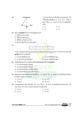 19.                                                    การทดลองเรื่องการเคลื่อนที่แบบฮารมอนิกอยางงาย
                                                       ถาใหลูกตุมเคลื่อนที่จาก A ไป B ไป C แลวไป B
                                                       ดังรูป ใชเวลา 3 วินาที คาบของการเคลื่อนที่มีคา
               A                   C                   เทาใด
                         B                             1) 2 s                     2) 3 s
                                                      *3) 4 s                     4) 6 s
20. ขอความใดถูกตองเกี่ยวกับคาบของลูกตุมอยางงาย
     1) ไมขึ้นกับความยาวเชือก
    *2) ไมขึ้นกับมวลของลูกตุม
     3) ไมขึ้นกับแรงโนมถวงของโลก
     4) มีคาบเทาเดิมถาไปแกวงบนดวงจันทร
21.


    จากรูป แสดงจุดหางสม่ําเสมอกันบนแถบกระดาษที่ผานเครื่องเคาะสัญญาณเวลา 50 ครั้ง/วินาที ขอความใด
    ถูกตองสําหรับการเคลื่อนที่นี้
    1) ความเร็วเพิ่มขึ้นสม่ําเสมอ                           2) ความเรงเพิ่มขึ้นสม่ําเสมอ
    3) ความเรงคงตัวและไมเปนศูนย                        *4) ระยะทางเพิ่มขึ้นสม่ําเสมอ
22. วัตถุที่เคลื่อนที่แบบโปรเจคไทลขณะที่วัตถุอยูที่จุดสูงสุด ขอใดตอไปนี้ถูกตอง
    1) ความเร็วของวัตถุมีคาเปนศูนย
    2) ความเรงของวัตถุมีคาเปนศูนย
   *3) ความเร็วของวัตถุในแนวดิ่งมีคาเปนศูนย
    4) ความเร็วของวัตถุในแนวราบมีคาเปนศูนย
23. เมื่ออยูบนดวงจันทรชั่งน้ําหนักของวัตถุที่มีมวล 10 กิโลกรัม ได 16 นิวตัน ถาปลอยใหวัตถุตกที่บนผิว
    ดวงจันทร วัตถุมีความเรงเทาใด
   *1) 1.6 m/s2                                             2) 3.2 m/s2
    3) 6.4 m/s2                                             4) 9.6 m/s2
24. ชายคนหนึ่งเดินทางไปทางทิศเหนือ 100 เมตร ใชเวลา 60 วินาที แลวเดินตอไปทางตะวันออกอีก 100
    เมตร ใชเวลา 40 วินาที เขาเดินทางดวยอัตราเร็วเฉลี่ยเทาใด
    1) 1.0 m/s                                              2) 1.4 m/s
   *3) 2.0 m/s                                              4) 2.8 m/s




วิทยาศาสตร ฟสิกส (12)_________________________          โครงการแบรนดซัมเมอรแคมป 2010
 