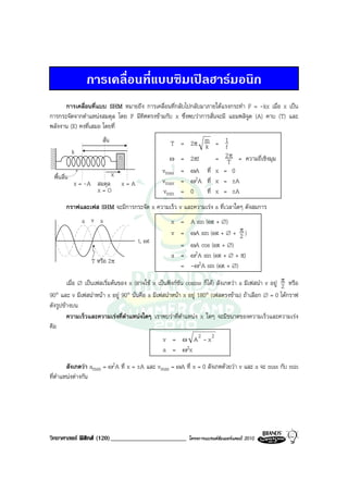 การเคลื่อนที่แบบซิมเปลฮารมอนิก
      การเคลื่อนที่แบบ SHM หมายถึง การเคลื่อนที่กลับไปกลับมาภายใตแรงกระทํา F = -kx เมื่อ x เปน
การกระจัดจากตําแหนงสมดุล โดย F มีทิศตรงขามกับ x ซึ่งพบวาการสั่นจะมี แอมพลิจูด (A) คาบ (T) และ
พลังงาน (E) คงที่เสมอ โดยที่
                       สั่น                        T = 2π m = 1
                                                           k       f
             k
                                  m               ω = 2πf       = 2T = ความถี่เชิงมุม
                                                                     π

                              x                 vmax = ωA ที่ x = 0
  พื้นลื่น                                      vmax = ω2A ที่ x = ±A
             x = -A สมดุล         x=A
                    x=O                         vmin = 0    ที่ x = ±A
         กราฟและเฟส SHM จะมีการกระจัด x ความเร็ว v และความเรง a ที่เวลาใดๆ ดังสมการ
                 a v x                              x = A sin (ωt + ∅)
                                                    v = ωA sin (ωt + ∅ + π )
                                                                          2
                                        t, ωt
                                                      = ωA cos (ωt + ∅)
                                                    a = ω2A sin (ωt + ∅ + π)
                   T หรือ 2π
                                                      = -ω2A sin (ωt + ∅)

        เมื่อ ∅ เปนเฟสเริ่มตนของ x (อาจใช x เปนฟงกชัน cosine ก็ได) สังเกตวา a มีเฟสนํา v อยู π หรือ
                                                                                                      2
90° และ v มีเฟสนําหนา x อยู 90° นั่นคือ a มีเฟสนําหนา x อยู 180° (เฟสตรงขาม) ถาเลือก ∅ = 0 ไดกราฟ
ดังรูปขางบน
        ความเร็วและความเรงที่ตําแหนงใดๆ เราพบวาที่ตําแหนง x ใดๆ จะมีขนาดของความเร็วและความเรง
คือ
                                                 v = ω A2 - x 2
                                                 a = ω2x
        สังเกตวา amax = ω2A ที่ x = ±A และ vmax = ωA ที่ x = 0 สังเกตดวยวา v และ a จะ max กับ min
ที่ตําแหนงตางกัน




วิทยาศาสตร ฟสิกส (120)________________________           โครงการแบรนดซัมเมอรแคมป 2010
 