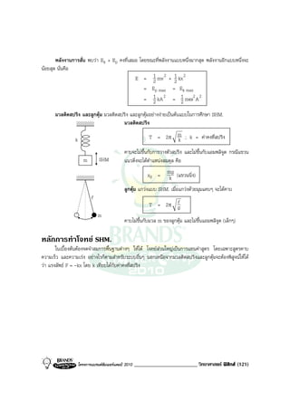 พลังงานการสั่น พบวา Ek + Ep คงที่เสมอ โดยขณะที่พลังงานแบบหนึ่งมากสุด พลังงานอีกแบบหนึ่งจะ
นอยสุด นั่นคือ
                                            E = 1 mv 2 + 1 kx 2
                                                   2          2
                                                = Ep max = Ek max
                                                = 1 kA 2 = 1 mω2 A 2
                                                   2            2
      มวลติดสปริง และลูกตุม มวลติดสปริง และลูกตุมอยางงายเปนตนแบบในการศึกษา SHM.
                                     มวลติดสปริง

                k                                           T = 2π m ; k = คาคงที่สปริง
                                                                   k
                                              คาบจะไมขึ้นกับการวางตัวสปริง และไมขึ้นกับแอมพลิจูด กรณีแขวน
                       m        SHM           แนวดิ่งจะไดตําแหนงสมดุล คือ

                                                           x0 = mg (แขวนนิ่ง)
                                                                 k
                                              ลูกตุม แกวงแบบ SHM. เมื่อแกวงดวยมุมแคบๆ จะไดคาบ
                           l
                                                            T = 2π l
                                                                   g
                               m
                                              คาบไมขึ้นกับมวล m ของลูกตุม และไมขึ้นแอมพลิจูด (เล็กๆ)

หลักการทําโจทย SHM.
       ในเบื้องตนตองจดจําสมการพื้นฐานตางๆ ใหได โจทยสวนใหญเปนการแทนคาสูตร โดยเฉพาะสูตรคาบ
ความเร็ว และความเรง อยางไรก็ตามสําหรับระบบอื่นๆ นอกเหนือจากมวลติดสปริงและลูกตุมจะตองพิสูจนใหได
วา แรงลัพธ F = -kx โดย k เทียบไดกับคาคงที่สปริง




                    โครงการแบรนดซัมเมอรแคมป 2010   ________________________ วิทยาศาสตร ฟสิกส (121)
 
