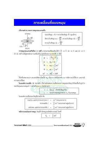 การเคลื่อนที่แบบหมุน
      ปริมาณตางๆ ของการหมุนรอบแกนตรึง
             แกนหมุน                                                   r
                                     ระยะเชิงมุม = θ, การกระจัดเชิงมุม θ (มุมเล็กๆ)
                  v v                                                                r
                  ω, ∆θ                                   ∆θ , ความเร็วเชิงมุม ω = ∆θ
                                     อัตราเร็วเชิงมุม ω = ∆t
                                                                               r
                                                             r                      ∆t
           v
                                                      r   ∆ω
                                     ความเร็วเชิงมุม α = ∆t
          α     v
                α
       (เรง)
                (หนวง)                                             r   r r
                                  r                                         r    r   r
      การหมุนรอบแกนตรึงดวย α คงที่ เราสามารถเปรียบเทียบไดวา θ → S , ω → v และ α → a
    r                                                          r
ถา α คงที่ จะไดสูตรคลายการเคลื่อนที่แนวตรงดวยความเรงคงที่ a ดังนี้
                                                     ω0 +   ω
                                           θ    =   
                                                       2 t
                                           ω =      ω0 + αt
                                           θ =      ω0t + 1 αt2
                                                          2
                                           θ    =   ωt - 1 αt2
                                                         2
                                          ω2    =   ω2 + 2αθ
                                                      0
      ใชเครื่องหมายบวก-ลบแทนทิศทางโดยให ω0 เปนบวก ดังนั้นสําหรับ α กรณีความเรงใชบวก และกรณี
ความหนวงใชลบ
      โมเมนตความเฉลี่ย (I) หมายถึง ปริมาณที่แสดงความเฉื่อยของการหมุนของวัตถุเกร็งโดยขึ้นกับรูปราง
ของวัตถุและแกนหมุนคา I คลายกับมวล m โดยนิยามวา
                                             I = Σm i ri2 (สําหรับวัตถุเกร็ง)
                                            ri = ระยะหางของอนุภาคมวล mi กับแกนหมุน
      โมเมนตความเฉื่อยของวัตถุที่นาสนใจ คือ
                วงแหวน และทรงกระบอกกลวง I = mr2 (รอบแกนกลาง)
                                                         2
                                  ทรงกลมตัน I = 5 mr2 (รอบแกนผานศูนยกลาง)
                  แผนกลม และทรงกระบอกตัน I = 1 mr2 (รอบแกนผานศูนยกลาง)
                                                         2
      พลังงานจลนของการหมุน วัตถุที่กําลังหมุนจะมีพลังงานจลน โดยที่
                                            Ek = 1 Iω2 2


วิทยาศาสตร ฟสิกส (122)________________________        โครงการแบรนดซัมเมอรแคมป 2010
 