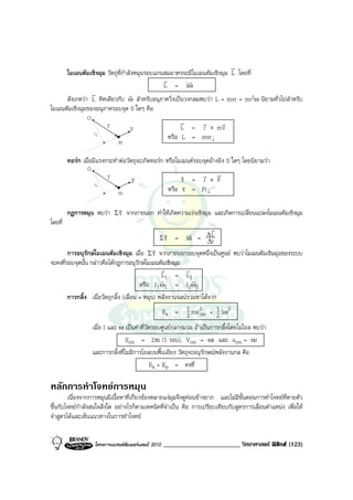 r
      โมเมนตัมเชิงมุม วัตถุที่กําลังหมุนรอบแกนสมมาตรจะมีโมเมนตัมเชิงมุม L โดยที่
                                              r        r
                                              L = Iω
                 r                r
      สังเกตวา L ทิศเดียวกับ ω สําหรับอนุภาควิ่งเปนวงกลมพบวา L = mvr = mr2ω นิยามทั่วไปสําหรับ
โมเมนตัมเชิงมุมของอนุภาครอบจุด 0 ใดๆ คือ
                 O
                          v
                          r          v                       r   r    r
                                     v                       L = r × mv
                     r⊥
                                                        หรือ L = mvr⊥
                               m

         ทอรก เมื่อมีแรงกระทําตอวัตถุจะเกิดทอรก หรือโมเมนตรอบจุดอางอิง 0 ใดๆ โดยนิยามวา
                 O
                          v
                          r           v                        r      r r
                     r⊥               F                        τ    = r × F
                                m                       หรือ   τ    = Fr⊥

                                r
         กฎการหมุน พบวา Σ τ จากภายนอก ทําใหเกิดความเรงเชิงมุม และเกิดการเปลี่ยนแปลงโมเมนตัมเชิงมุม
โดยที่
                                                                             r
                                                    r
                                                   Στ      =
                                                                    r
                                                                   lα   =   ∆L
                                                                            ∆t
                                               r
        การอนุรักษโมเมนตัมเชิงมุม เมื่อ Σ τ จากภายนอกรอบจุดหนึ่งเปนศูนย พบวาโมเมนตัมเชิมมุมของระบบ
จะคงที่รอบจุดนั้น กลาวคือไดกฎการอนุรักษโมเมนตัมเชิงมุม
                                                  r        r
                                                  L1 = L2
                                                  r           r
                                         หรือ I 1 ω1 = I 2 ω2
        การกลิ้ง เมื่อวัตถุกลิ้ง (เลื่อน + หมุน) พลังงานจลนรวมหาไดจาก
                                                   Ek = 1 mv 2 + 1 Iω2
                                                            2 cm 2
                   เมื่อ I และ ω เปนคาที่วัดรอบศูนยกลางมวล ถาเปนการกลิ้งโดยไมไถล พบวา
                                   Scm = 2πr (1 รอบ), Vcm = ωr และ acm = αr
                   และการกลิ้งที่ไมมีการไถลบนพื้นเอียง วัตถุจะอนุรักษณพลังงานกล คือ
                                             Ek + Ep = คงที่

หลักการทําโจทยการหมุน
        เนื่องจากการหมุนมีเนื้อหาที่เกี่ยวของหลายแงมุมจึงดูคอนขางยาก และไมมีขั้นตอนการทําโจทยที่ตายตัว
ขึ้นกับโจทยกําลังสนใจสิ่งใด อยางไรก็ตามเทคนิคที่จําเปน คือ การเปรียบเทียบกับสูตรการเลื่อนตําแหนง เพื่อให
จําสูตรไดและเห็นแนวทางในการทําโจทย


                     โครงการแบรนดซัมเมอรแคมป 2010   ________________________ วิทยาศาสตร ฟสิกส (123)
 