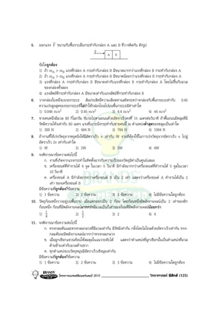 r
5. ออกแรง F ขนานกับพื้นราบลื่นกระทํากับกลอง A และ B ที่วางติดกัน ดังรูป
                                              v
                                              F
                                                         A   B

      ขอใดถูกตอง
      1) ถา mA > mB แรงที่กลอง A กระทํากับกลอง B มีขนาดมากกวาแรงที่กลอง B กระทํากับกลอง A
      2) ถา mA > mB แรงที่กลอง A กระทํากับกลอง B มีขนาดนอยกวาแรงที่กลอง B กระทํากับกลอง A
      3) แรงที่กลอง A กระทํากับกลอง B มีขนาดเทากับแรงที่กลอง B กระทํากับกลอง A โดยไมขึ้นกับมวล
          ของกลองทั้งสอง
      4) แรงลัพธที่กระทํากับกลอง A มีขนาดเทากับแรงลัพธที่กระทํากับกลอง B
6.    วางกลองใบหนึ่งบนรถกระบะ สัมประสิทธิ์ความเสียดทานสถิตระหวางกลองกับพื้นกระบะเทากับ 0.45
      ความเรงสูงสุดของรถกระบะทีไมทําใหกลองไถลไปบนพื้นกระบะมีคาเทาใด
                                      ่
      1) 0.046 m/s     2         2) 0.45 m/s2                3) 4.4 m/s2            4) 44 m/s2
7.    ชายคนหนึ่งมีมวล 80 กิโลกรัม ขับรถไปตามถนนดวยอัตราเร็วคงที่ 15 เมตรตอวินาที ถาพื้นถนนมีหลุมที่มี
      รัศมีความโคงเทากับ 60 เมตร แรงที่เบาะนั่งกระทํากับชายคนนี้ ณ ตําแหนงต่ําสุดของหลุมเปนเทาใด
      1) 300 N                   2) 484 N                    3) 784 N               4) 1084 N
8.    ถางานที่ใชเรงวัตถุจากหยุดนิ่งใหมีอัตราเร็ว v เทากับ W งานที่ตองใชในการเรงวัตถุจากอัตราเร็ว v ไปสู
      อัตราเร็ว 2v เทากับเทาใด
      1) W                        2) 2W                      3) 3W                  4) 4W
9.    จงพิจารณาขอความตอไปนี้
          ก. งานที่เกิดจากแรงกระทําในทิศตั้งฉากกับความเร็วของวัตถุมีคาเปนศูนยเสมอ
          ข. เครื่องยนตที่ทํางานได 4 จูล ในเวลา 5 วินาที มีกําลังมากกวาเครื่องยนตที่ทํางานได 5 จูลในเวลา
              10 วินาที
          ค. เครื่องยนต A มีกําลังมากกวาเครื่องยนต B เปน 2 เทา แสดงวาเครื่องยนต A ทํางานไดเปน 2
              เทา ของเครื่องยนต B
      มีขอความทีถูกตองกี่ขอความ
                   ่
      1) 1 ขอความ               2) 2 ขอความ                3) 3 ขอความ           4) ไมมีขอความใดถูกตอง
10.   วัตถุกอนหนึ่งวางอยูบนพื้นราบ เมื่อแตกออกเปน 2 กอน โดยกอนหนึ่งมีพลังงานจลนเปน 2 เทาของอีก
      กอนหนึ่ง กอนที่มีพลังงานจลนมากกวามีมวลเปนกี่เทาของกอนที่มีพลังงานจลนนอยกวา
      1) 1 4                     2) 1   2                    3) 2                   4) 4
11. จงพิจารณาขอความตอไปนี้
        ก. ทรงกลมตันและทรงกลมกลวงที่มีมวลเทากัน มีรัศมีเทากัน กลิ้งโดยไมไถลดวยอัตราเร็วเทากัน ทรง-
           กลมตันจะมีพลังงานจลนมากกวาทรงกลมกลวง
        ข. เมื่อผูกเชือกแขวนคอนใหสมดุลในแนวระดับได แสดงวาตําแหนงที่ผูกเชือกนั้นเปนตําแหนงที่มวล
           ดานซายเทากับมวลดานขวา
        ค. ทุกตําแหนงบนวัตถุหมุนมีอัตราเร็วเชิงมุมเทากัน
    มีขอความทีถูกตองกี่ขอความ
                ่
    1) 1 ขอความ              2) 2 ขอความ             3) 3 ขอความ          4) ไมมีขอความใดถูกตอง

                    โครงการแบรนดซัมเมอรแคมป 2010   ________________________ วิทยาศาสตร ฟสิกส (125)
 