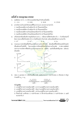 ครั้งที่ 2 กรกฎาคม 2552
1. ผลลัพธของ 16.74 + 5.1 มีจํานวนเลขนัยสําคัญเทากับตัวเลขในขอใด
   1) -3.14                     2) 0.003                3) 99.99                 4) 270.00
2. มาตรวัดความเร็วบนหนาปดรถยนตชี้ที่เลข 60 km/hr หมายความวาอยางไร
   1) ขณะนั้นรถยนตมีความเร็วเฉลี่ยเทากับ 60 กิโลเมตรตอชั่วโมง
   2) ขณะนั้นรถยนตมีอัตราเร็วเฉลี่ยเทากับ 60 กิโลเมตรตอชั่วโมง
   3) ขณะนั้นรถยนตมีความเร็วขณะใดขณะหนึ่งเทากับ 60 กิโลเมตรตอชั่วโมง
   4) ขณะนั้นรถยนตมีอัตราเร็วขณะใดขณะหนึ่งเทากับ 60 กิโลเมตรตอชั่วโมง
3. เครื่องบินลําหนึ่งเคลื่อนที่จากหยุดนิ่งดวยความเรง a เพื่อทะยานขึ้นฟาดวยอัตราเร็ว v ถาเครื่องบินลํานี้
   ตองการทะยานขึ้นฟาดวยอัตราเร็ว 2v โดยใชระยะทางวิ่งเทาเดิม จะตองเคลื่อนที่ดวยความเรงเทาใด
   1) 2v2                       2) 4v2                  3) 2a                    4) 4a
4. กระสวยอวกาศลําหนึ่งพุงขึ้นฟาในแนวดิ่งดวยความเร็วคงที่คาหนึ่ง เมื่อเคลื่อนที่ขึ้นไปไดระยะหนึ่งก็ปลดถัง
   เชื้อเพลิงเปลาใบหนึ่งทิ้ง โดยกระสวยอวกาศยังคงพุงขึ้นตอไปดวยความเร็วคงเดิม กราฟความสัมพันธ
   ระหวางการกระจัดจากพื้นดินกับเวลาของกระสวยอวกาศ (เสนทึบ) และถังเชื้อเพลิงที่ถูกปลด (เสนประ)
   เปนเชนใด
          การกระจัด                                          การกระจัด

     1)                                                 2)
                               เวลา                                                 เวลา
          การกระจัด                                          การกระจัด

     3)                                                 4)
                               เวลา                                                 เวลา

5. กลอง A และกลอง B วางติดกันบนพื้นราบลื่น และมีแรงขนาด F กระทํากับกลอง A หรือกลอง B ดังรูป
   กําหนดให mA > mB
                                      F                                    F
                                           A B                  A B
                                          กรณีที่ 1            กรณีที่ 2
     ขอใดถูกตอง
     1) แรงปฏิกิริยาระหวางกลองในกรณีที่ 1 มากกวาแรงปฏิกิริยาระหวางกลองในกรณีที่ 2
     2) แรงปฏิกิริยาระหวางกลองในกรณีที่ 1 นอยกวาแรงปฏิกิริยาระหวางกลองในกรณีที่ 2
     3) แรงปฏิกิริยาระหวางกลองในกรณีที่ 1 เทากับแรงปฏิกิริยาระหวางกลองในกรณีที่ 2
     4) ทั้งสองกรณี แรงที่กลอง A กระทํากับกลอง B มีคาเทากับแรงที่กลอง B กระทํากับกลอง A และมี
         ขนาดเทากับ F

วิทยาศาสตร ฟสิกส (126)________________________            โครงการแบรนดซัมเมอรแคมป 2010
 