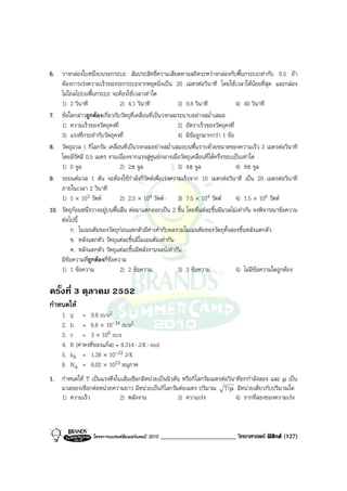 6. วางกลองใบหนึ่งบนรถกระบะ สัมประสิทธิ์ความเสียดทานสถิตระหวางกลองกับพื้นกระบะเทากับ 0.5 ถา
    ตองการเรงความเร็วของรถกระบะจากหยุดนิ่งเปน 20 เมตรตอวินาที โดยใชเวลาใหนอยที่สุด และกลอง
    ไมไถลไปบนพื้นกระบะ จะตองใชเวลาเทาใด
    1) 2 วินาที                2) 4.1 วินาที            3) 9.8 วินาที              4) 40 วินาที
7. ขอใดกลาวถูกตองเกี่ยวกับวัตถุที่เคลื่อนที่เปนวงกลมระนาบอยางสม่ําเสมอ
    1) ความเร็วของวัตถุคงที่                            2) อัตราเร็วของวัตถุคงที่
    3) แรงที่กระทํากับวัตถุคงที่                        4) มีขอถูกมากกวา 1 ขอ
8. วัตถุมวล 1 กิโลกรัม เคลื่อนที่เปนวงกลมอยางสม่ําเสมอบนพื้นราบดวยขนาดของความเร็ว 2 เมตรตอวินาที
    โดยมีรัศมี 0.5 เมตร งานเนื่องจากแรงสูศูนยกลางเมื่อวัตถุเคลื่อนที่ไดครึ่งรอบเปนเทาใด
    1) 0 จูล                   2) 2π จูล                3) 4π จูล                  4) 8π จูล
9. รถยนตมวล 1 ตัน จะตองใชกําลังกี่วัตตเพื่อเรงความเร็วจาก 10 เมตรตอวินาที เปน 20 เมตรตอวินาที
    ภายในเวลา 2 วินาที
    1) 5 × 103 วัตต           2) 2.5 × 104 วัตต       3) 7.5 × 104 วัตต         4) 1.5 × 105 วัตต
10. วัตถุกอนหนึ่งวางอยูบนพื้นลื่น ตอมาแตกออกเปน 2 ชิ้น โดยที่แตละชิ้นมีมวลไมเทากัน จงพิจารณาขอความ
    ตอไปนี้
        ก. โมเมนตัมของวัตถุกอนแตกตัวมีคาเทากับผลรวมโมเมนตัมของวัตถุทั้งสองชิ้นหลังแตกตัว
        ข. หลังแตกตัว วัตถุแตละชิ้นมีโมเมนตัมเทากัน
        ค. หลังแตกตัว วัตถุแตละชิ้นมีพลังงานจลนเทากัน
    มีขอความที่ถูกตองกี่ขอความ
    1) 1 ขอความ               2) 2 ขอความ             3) 3 ขอความ               4) ไมมีขอความใดถูกตอง

ครั้งที่ 3 ตุลาคม 2552
กําหนดให
     1.   g = 9.8 m/s2
     2.   h = 6.6 × 10-34 m/s2
     3.   c = 3 × 108 m/s
     4.   R (คาคงที่ของแกส) = 8.314 ⋅ J/K ⋅ mol
     5.   kB = 1.38 × 10-23 J/K
     6.   NA = 6.02 × 1023 อนุภาค
1. กําหนดให T เปนแรงตึงในเสนเชือกมีหนวยเปนนิวตัน หรือกิโลกรัมเมตรตอวินาทียกกําลังสอง และ µ เปน
   มวลของเชือกตอหนวยความยาว มีหนวยเปนกิโลกรัมตอเมตร ปริมาณ T/µ มีหนวยเดียวกับปริมาณใด
   1) ความเร็ว             2) พลังงาน               3) ความเรง             4) รากที่สองของความเรง



                    โครงการแบรนดซัมเมอรแคมป 2010   ________________________ วิทยาศาสตร ฟสิกส (127)
 
