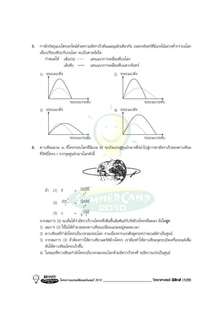 5. การยิงวัตถุแบบโพรเจกไทลดวยความอัตราเร็วตนและมุมยิงเดียวกัน บนดวงจันทรที่มีแรงโนมถวงต่ํากวาบนโลก
   เมื่อเปรียบเทียบกับบนโลก จะเปนตามขอใด
        กําหนดให เสนประ          แทนแนวการเคลื่อนที่บนโลก
                   เสนทึบ         แทนแนวการเคลื่อนที่บนดวงจันทร
     1) ระยะแนวดิ่ง                                       2) ระยะแนวดิ่ง




                         ระยะแนวระดับ                                      ระยะแนวระดับ
     3) ระยะแนวดิ่ง                                       4) ระยะแนวดิ่ง




                         ระยะแนวระดับ                                      ระยะแนวระดับ
6. ดาวเทียมมวล m ที่โคจรรอบโลกที่มีมวล M จะเกิดแรงสูศูนยกลางซึ่งนําไปสูการหาอัตราเร็วของดาวเทียม
   ที่รัศมีโคจร r จากจุดศูนยกลางโลกดังนี้




        ถา (1) F            = GmM
                                   r2
              (2) mv = GmM
                        2
                      r            r2
              (3) v          = GM    r
     จากสมการ (3) จะเห็นไดวาอัตราเร็ววงโคจรที่เพิ่มขึ้นสัมพันธกับรัศมีวงโคจรที่ลดลง ขอใดถูก
     1) สมการ (3) ใชไมไดถามวลของดาวเทียมเปลี่ยนแปลงอยูตลอดเวลา
     2) ดาวเทียมที่กําลังโคจรเปนวงกลมรอบโลก งานเนื่องจากแรงดึงดูดระหวางมวลมีคาเปนศูนย
     3) จากสมการ (3) ถาตองการใหดาวเทียวลดรัศมีวงโคจร เราตองทําใหดาวเทียมจุดระเบิดเครื่องยนตเพื่อ
        ดันใหดาวเทียมโคจรเร็วขึ้น
     4) ในขณะที่ดาวเทียมกําลังโคจรเปนวงกลมรอบโลกดวยอัตราเร็วคงที่ จะมีความเรงเปนศูนย



                  โครงการแบรนดซัมเมอรแคมป 2010   ________________________ วิทยาศาสตร ฟสิกส (129)
 