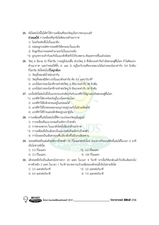 25. ขอใดตอไปนี้ไมไดทําใหการเคลื่อนที่ของวัตถุเปนการตกแบบเสรี
    กําหนดให การเคลื่อนที่ทุกขอไมคิดแรงตานอากาศ
    1) โยนกอนหินขึ้นไปในแนวดิ่ง
    2) ปลอยลูกกอลฟจากยอดตึกใหตกลงมาในแนวดิ่ง
    3) ยิงลูกปนจากยอดหนาผาออกไปในแนวระดับ
   *4) ผูกถุงทรายเขากับสปริงในแนวดิ่งซึ่งตรึงไวกับเพดาน ดันถุงทรายขึ้นแลวปลอย
26. วัตถุ A มีมวล 10 กิโลกรัม วางอยูนิ่งบนพื้น สวนวัตถุ B ซึ่งมีมวลเทากันกําลังตกลงสูพื้นโลก ถาไมคิดแรง-
    ตานอากาศ และกําหนดใหทั้ง A และ B อยูในบริเวณที่ขนาดสนามโนมถวงของโลกเทากับ 9.8 นิวตัน/
    กิโลกรัม ขอใดตอไปนีไมถูกตอง
                           ้
    1) วัตถุทั้งสองมีน้ําหนักเทากัน
   *2) วัตถุทั้งสองมีอัตราเรงในแนวดิ่งเทากัน คือ 9.8 เมตร/วินาที2
    3) แรงโนมถวงของโลกที่กระทําตอวัตถุ A มีขนาดเทากับ 98 นิวตัน
    4) แรงโนมถวงของโลกที่กระทําตอวัตถุ B มีขนาดเทากับ 98 นิวตัน
27. แรงในขอใดตอไปนี้เปนแรงประเภทเดียวกันกับแรงที่ทําใหลูกแอปเปลตกลงสูพื้นโลก
   *1) แรงที่ทําใหดวงจันทรอยูในวงโคจรรอบโลก
    2) แรงที่ทําใหอิเล็กตรอนอยูในอะตอมได
    3) แรงที่ทําใหโปรตอนหลายอนุภาคอยูรวมกันในนิวเคลียสได
    4) แรงที่ทําใหปายแมเหล็กติดอยูบนฝาตูเย็น
28. การเคลื่อนที่ในขอใดตอไปนี้ที่ความเรงของวัตถุเปนศูนย
    1) การเคลื่อนที่แบบวงกลมดวยอัตราเร็วคงตัว
    2) การตกลงตรงๆ ในแนวดิ่งโดยไมมีแรงตานอากาศ
   *3) การเคลื่อนที่เปนเสนตรงในแนวระดับดวยอัตราเร็วคงตัว
    4) การไถลลงเปนเสนตรงบนพื้นเอียงลื่นที่ไมมีแรงเสียดทาน
29. รถยนตคันหนึ่งแลนดวยอัตราเร็วคงตัว 20 กิโลเมตรตอชั่วโมง ระยะทางที่รถยนตคันนี้แลนไดในเวลา 6 นาที
    เปนไปตามขอใด
    1) 0.3 กิโลเมตร                                      *2) 2.0 กิโลเมตร
    3) 3.3 กิโลเมตร                                       4) 120 กิโลเมตร
30. เด็กคนหนึ่งวิ่งเปนเสนตรงไปทางขวา 20 เมตร ในเวลา 4 วินาที จากนั้นก็หันกลับแลววิ่งเปนเสนตรงไป
    ทางซายอีก 2 เมตร ในเวลา 1 วินาที ขนาดความเร็วเฉลี่ยของเด็กคนนี้เปนไปตามขอใด
    1) 3.5 เมตรตอวินาที                                 *2) 3.6 เมตรตอวินาที
    3) 6.0 เมตรตอวินาที                                  4) 7.0 เมตรตอวินาที




                   โครงการแบรนดซัมเมอรแคมป 2010   _________________________ วิทยาศาสตร ฟสิกส (13)
 