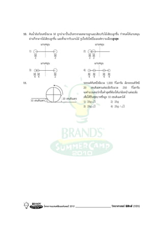 10. ดินน้ํามันกอนหนึ่งมวล M ถูกนํามาปนเปนทรงกลมหลายลูกและเสียบกับไมเสียบลูกชิ้น กําหนดใหแกนหมุน
    ผานกึ่งกลางไมเสียบลูกชิ้น และตั้งฉากกับแกนไม รูปในขอใดมีโมเมนตความเฉื่อยสูงสุด
                แกนหมุน                                           แกนหมุน
      1)                                                   2)
           M                 M                                  M M
           2                 2                                  2 2
                 แกนหมุน                                           แกนหมุน
      3)                                                   4)
           M M               M                                  M M         M M
           4 4               2                                  4 4         4 4
11.                                                        รถยนตคันหนึ่งมีมวล 1,000 กิโลกรัม ลอรถยนตรัศมี
                                                           20 เซนติเมตรแตละลอรับมวล 250 กิโลกรัม
                                                           จงคํานวณทอรกขั้นต่ําสุดที่ตองใหแกลอหนาแตละลอ
                                      20 เซนติเมตร         เพื่อใหปนฟุตบาทซึ่งสูง 10 เซนติเมตรได
       10 เซนติเมตร                                        1) 25g 3                   2) 25g
                                                           3) 25g 2                   4) 25g / 2




                   โครงการแบรนดซัมเมอรแคมป 2010   ________________________ วิทยาศาสตร ฟสิกส (131)
 