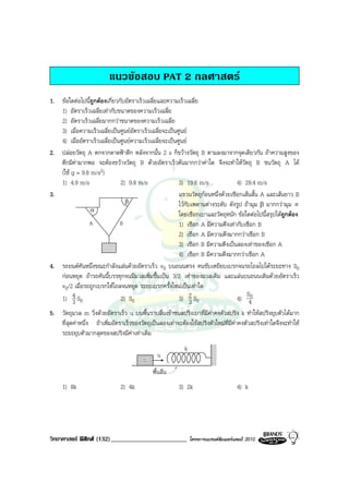 แนวขอสอบ PAT 2 กลศาสตร
1. ขอใดตอไปนีถูกตองเกี่ยวกับอัตราเร็วเฉลี่ยและความเร็วเฉลี่ย
               ้
   1) อัตราเร็วเฉลี่ยเทากับขนาดของความเร็วเฉลี่ย
   2) อัตราเร็วเฉลี่ยมากกวาขนาดของความเร็วเฉลี่ย
   3) เมื่อความเร็วเฉลี่ยเปนศูนยอัตราเร็วเฉลี่ยจะเปนศูนย
   4) เมื่ออัตราเร็วเฉลี่ยเปนศูนยความเร็วเฉลี่ยจะเปนศูนย
2. ปลอยวัตถุ A ตกจากดาดฟาตึก หลังจากนั้น 2 s ก็ขวางวัตถุ B ตามลงมาจากจุดเดียวกัน ถาความสูงของ
   ตึกมีคามากพอ จะตองขวางวัตถุ B ดวยอัตราเร็วตนมากกวาคาใด จึงจะทําใหวัตถุ B ชนวัตถุ A ได
   (ใช g = 9.8 m/s2)
   1) 4.9 m/s                 2) 9.8 m/s                3) 19.6 m/s              4) 29.4 m/s
3.                                                      แขวนวัตถุกอนหนึ่งดวยเชือกเสนสั้น A และเสนยาว B
                                β                       ไวกับเพดานตางระดับ ดังรูป ถามุม β มากกวามุม ∝
                 α
                                                        โดยเชือกเบาและวัตถุหนัก ขอใดตอไปนี้สรุปไดถูกตอง
               A              B                         1) เชือก A มีความตึงเทากับเชือก B
                                                        2) เชือก A มีความตึงมากกวาเชือก B
                                                        3) เชือก B มีความตึงเปนสองเทาของเชือก A
                                                        4) เชือก B มีความตึงมากกวาเชือก A
4. รถยนตคันหนึ่งขณะกําลังแลนดวยอัตราเร็ว v0 บนถนนตรง คนขับเหยียบเบรกจนรถไถลไปไดระยะทาง S0
   กอนหยุด ถารถคันนี้บรรทุกจนมีมวลเพิ่มขึ้นเปน 3/2 เทาของมวลเดิม และแลนบนถนนเดิมดวยอัตราเร็ว
   v0/2 เมื่อรถถูกเบรกใหไถลจนหยุด ระยะเบรกครั้งใหมเปนเทาใด
                                                                                     S
   1) 4 S0
        3                     2) S0                     3) 2 S0
                                                              3                  4) 40
5. วัตถุมวล m วิ่งดวยอัตราเร็ว u บนพื้นราบลื่นเขาชนสปริงเบาที่มีคาคงตัวสปริง k ทําใหสปริงยุบตัวไดมาก
   ที่สุดคาหนึ่ง ถาเพิ่มอัตราเร็วของวัตถุเปนสองเทาจะตองใชสปริงตัวใหมที่มีคาคงตัวสปริงเทาใดจึงจะทําให
   ระยะยุบตัวมากสุดของสปริงมีคาเทาเดิม
                                                           k
                                               u
                                         m
                                             พื้นลื่น
     1) 8k                     2) 4k                    3) 2k                        4) k




วิทยาศาสตร ฟสิกส (132)________________________              โครงการแบรนดซัมเมอรแคมป 2010
 