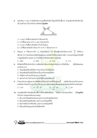 6. ปลอยวัตถุ A และ B ที่เหมือนกันจากยอดพื้นเอียงลื่น ซึ่งถูกตรึงไวกับพื้นราบ ถามุมเอียงดานซายมีคาเปน
   2θ และดานขวาเปน θ ขอความใดตอไปนีถูกตอง
                                       ้
                                       A         B

                                              2θ               θ


     1)   A และ B ถึงพื้นลางพรอมกัน ถามีมวลเทากัน
     2)   A ถึงพื้นลางกอน B ถา A และ B มีมวลเทากัน
     3)   A และ B ถึงพื้นลางดวยอัตราเร็วเทากันเสมอ
     4)   A ถึงพื้นลางดวยอัตราเร็วมากกวา B ถา A มีมวลมากกวา B
                                                                                       v
7. วัตถุมวล m วิ่งดวยความเร็ว v0 เขาชนวัตถุมวล 2m ที่วิ่งอยูดานหนาดวยความเร็ว 20 ในทิศทาง
    เดียวกัน ถาการชนเปนแบบไมยืดหยุนสมบูรณ และไมคํานึงถึงแรงเสียดทานใดๆ ระบบของวัตถุสองกอนนี้มี
    การสูญเสียพลังงานจลนจากการชนไปกี่เปอรเซ็นตของพลังงานจลนเดิม
    1) 100%                     2) 89%                 3) 75%                4) 11%
8. ขอใดตอไปนี้เปนจริงสําหรับการเคลื่อนที่แบบโพรเจกไทลของวัตถุในอากาศใกลผิวโลก เมื่อไมคิดผลของ
    แรงตานอากาศ
    1) วัตถุเคลื่อนที่เปนเสนโคงพาราโบลาดวยความเรงไมคงตัว
    2) วัตถุเคลื่อนที่เปนเสนโคงไฮเปอรโบลาดวยความเรงคงตัว
    3) วัตถุมีความเร็วแนวดิ่งและแนวราบไมคงตัว
    4) มุมระหวางความเร็วและความเรงเปลี่ยนแปลงตลอดเวลา
9. ถาขณะเกิดระบบสุริยะดวงอาทิตยมีมวลเปนสองเทาของที่เปนอยูขณะนี้ แตรัศมีวงโคจรของโลกรอบดวง
    อาทิตยเทากับขณะนี้ คาบการโคจรซึ่งประมาณวาเปนวงกลมของโลกรอบดวงอาทิตยจะเปนกี่เทาของปจจุบัน
    1) 2 เทา                   2) 2 เทา              3) 1 เทา             4) 1 เทา
                                                                                 2
                                                              2
10. รถยนตคันหนึ่งกําลังเคลื่อนที่บนพื้นราบไปทางทิศตะวันออก โดยมีความเร็วลดลงเรื่อยๆ ขอใดถูกตอง
    เกี่ยวกับการหมุนของลอรอบแกนหมุน
    1) มีความเร็วเชิงมุมทิศตะวันออกและความเรงเชิงมุมทิศตะวันตก
    2) มีโมเมนตัมเชิงมุมทิศเหนือ และความเรงเชิงมุมทิศใต
    3) มีทอรกลัพธกระทําทิศเหนือ และความเรงเชิงมุมทิศใต
    4) มีโมเมนตัมเชิงมุมและทอรกลัพธทิศเหนือ




                   โครงการแบรนดซัมเมอรแคมป 2010   ________________________ วิทยาศาสตร ฟสิกส (133)
 