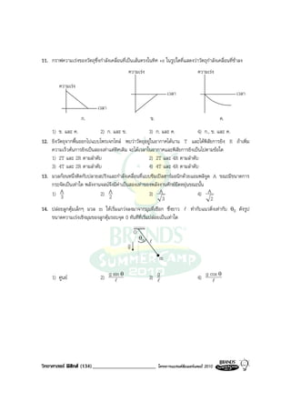 11. กราฟความเรงของวัตถุซึ่งกําลังเคลื่อนที่เปนเสนตรงในทิศ +x ในรูปใดที่แสดงวาวัตถุกําลังเคลื่อนที่ชาลง
                                              ความเรง                               ความเรง

         ความเรง
                                                                    เวลา                               เวลา

                             เวลา
                     ก.                                   ข.                                     ค.
    1) ข. และ ค.            2) ก. และ ข.               3) ก. และ ค.          4) ก., ข. และ ค.
12. ยิงวัตถุจากพื้นออกไปแบบโพรเจกไทล พบวาวัตถุอยูในอากาศไดนาน T และไดพิสัยการยิง R ถาเพิ่ม
    ความเร็วตนการยิงเปนสองเทาแตทิศเดิม จะไดเวลาในอากาศและพิสัยการยิงเปนไปตามขอใด
    1) 2T และ 2R ตามลําดับ                             2) 2T และ 4R ตามลําดับ
    3) 4T และ 2R ตามลําดับ                             4) 4T และ 4R ตามลําดับ
13. มวลกอนหนึ่งติดกับปลายสปริงและกําลังเคลื่อนที่แบบซิมเปลฮารมอนิกดวยแอมพลิจูด A ขณะมีขนาดการ
    กระจัดเปนเทาใด พลังงานจลนจึงมีคาเปนสองเทาของพลังงานศักยยืดหยุนขณะนั้น
    1) A 3                  2) A 2                     3) A                  4) A
                                                             3                      2
14. ปลอยลูกตุมเล็กๆ มวล m ใหเริ่มแกวงลงมาจากมุมที่เชือก ซึ่งยาว l ทํากับแนวดิ่งเทากับ θ0 ดังรูป
    ขนาดความเรงเชิงมุมของลูกตุมรอบจุด 0 ทันทีที่เริ่มปลอยเปนเทาใด

                                                 O
                                                     θo
                                             v            l
                                             g
                                                               m

                                                             g
     1) ศูนย                  2) g sin θ
                                     l                    3) l                       4) g cos θ
                                                                                           l




วิทยาศาสตร ฟสิกส (134)________________________              โครงการแบรนดซัมเมอรแคมป 2010
 