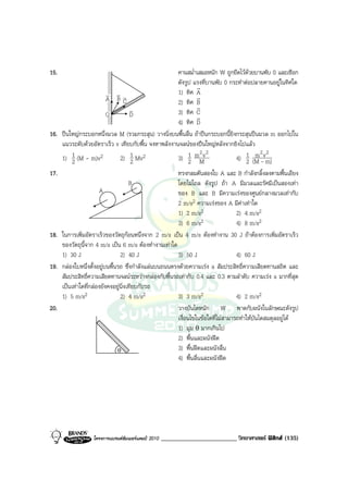 15.                                                      คานสม่ําเสมอหนัก W ถูกยึดไวดวยบานพับ 0 และเชือก
                                                         ดังรูป แรงที่บานพับ 0 กระทําตอปลายคานอยูในทิศใด
                                                                  r
                           v vv                          1) ทิศ A
                           A BC                                   r
                                                         2) ทิศ B
                                       v                          r
                           O           D                 3) ทิศ C
                                                                  r
                                                         4) ทิศ D
16.   ปนใหญกระบอกหนึ่งมวล M (รวมกระสุน) วางนิ่งบนพื้นลื่น ถาปนกระบอกนี้ยิงกระสุนปนมวล m ออกไปใน
      แนวระดับดวยอัตราเร็ว v เทียบกับพื้น จงหาพลังงานจลนของปนใหญหลังจากยิงไปแลว
                                                                    2v2                     m2 2
      1) 1 (M - m)v2
           2                     2) 1 Mv2
                                       2                 3) 1 mM
                                                               2                   4) 1 (M -vm)
                                                                                       2
17.                                                      ทรงกลมตันสองใบ A และ B กําลังกลิ้งลงตามพื้นเอียง
                                      B                  โดยไมไถล ดังรูป ถา A มีมวลและรัศมีเปนสองเทา
                        A                                ของ B และ B มีความเรงของศูนยกลางมวลเทากับ
                                                         2 m/s2 ความเรงของ A มีคาเทาใด
                                                         1) 2 m/s2                 2) 4 m/s2
                                                         3) 6 m/s2                 4) 8 m/s2
18.   ในการเพิ่มอัตราเร็วของวัตถุกอนหนึ่งจาก 2 m/s เปน 4 m/s ตองทํางาน 30 J ถาตองการเพิ่มอัตราเร็ว
      ของวัตถุนี้จาก 4 m/s เปน 6 m/s ตองทํางานเทาใด
      1) 30 J                    2) 40 J                 3) 50 J                   4) 60 J
19.   กลองใบหนึ่งตั้งอยูบนพื้นรถ ซึ่งกําลังแลนบนถนนตรงดวยความเรง a สัมประสิทธิ์ความเสียดทานสถิต และ
      สัมประสิทธิ์ความเสียดทานจลนระหวางกลองกับพื้นรถเทากับ 0.4 และ 0.3 ตามลําดับ ความเรง a มากที่สุด
      เปนเทาใดที่กลองยังคงอยูนิ่งเทียบกับรถ
      1) 5 m/s2                  2) 4 m/s2               3) 3 m/s2                 4) 2 m/s2
20.                                                      วางบันไดหนัก W พาดกับผนังในลักษณะดังรูป
                                                         เงื่อนไขในขอใดที่ไมสามารถทําใหบันไดสมดุลอยูได
                                                         1) มุม θ มากเกินไป
                                                         2) พื้นและผนังฝด
                                θ                        3) พื้นฝดและผนังลื่น
                                                         4) พื้นลื่นและผนังฝด




                   โครงการแบรนดซัมเมอรแคมป 2010   ________________________ วิทยาศาสตร ฟสิกส (135)
 